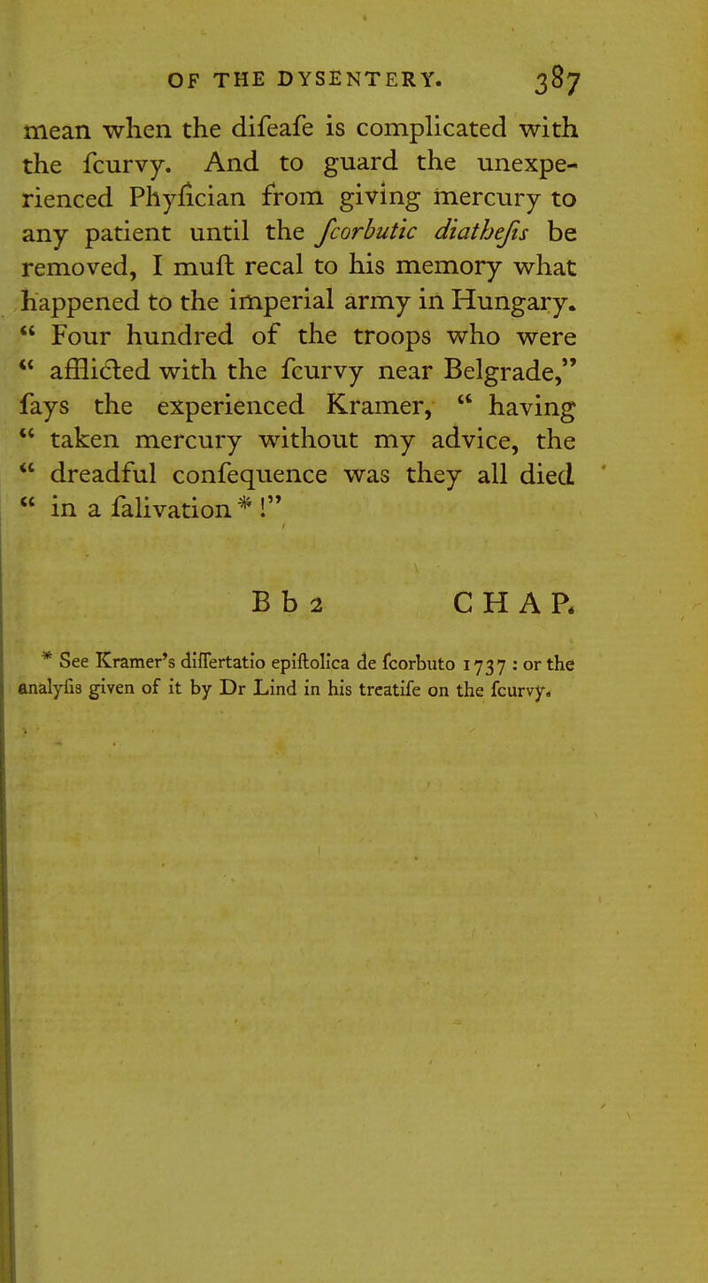 mean when the difeafe is complicated with the fcurvy. And to guard the unexpe- rienced Phyfician from giving mercury to any patient until the fcorbutic diathefis be removed, I muft recal to his memory what happened to the imperial army in Hungary.  Four hundred of the troops who were  afflicted with the fcurvy near Belgrade, fays the experienced Kramer,  having  taken mercury without my advice, the  dreadful confequence was they all died  in a falivation * ! B b 2 CHAR * See Kramer's diflertatio epiftolica de fcorbuto 1737 : or the analyfis given of it by Dr Lind in his treatife on the fcurvy.