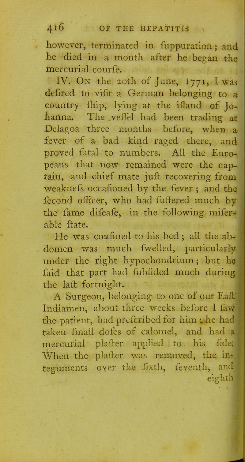 however, terminated in fuppuration j and he died in a month after he began the mercurial courfe. IV. On the 20th of June, 1771, I was defired to vifit a German belonging to a country fhip, lying at the ifland of Jo- hanna. The vefTel had been trading at Delagoa three months before, when a fever of a bad kind raged there, and proved fatal to numbers. All the Euro- peans that now remained were the cap- tain, and chief mate juft recovering from weaknefs occahoned by the fever ; and the fecond officer, who had fuffered much by the fame difeafe, in the following mifer- able ftate. He was confined to his bed ; all the ab- domen was much fwelled, particularly under the right hypochondrium; but he faid that part had fubfided much during the laft fortnight. A Surgeon, belonging to one of our Eafij Indiamen, about three weeks before I faw \ the patient, had prefcribed for him »-he had ! taken fmall dofes of calomel, and had al mercurial plafter applied to his fided When the plafter was removed, the intJ teguments over the fixth, feventh, andf eighth I