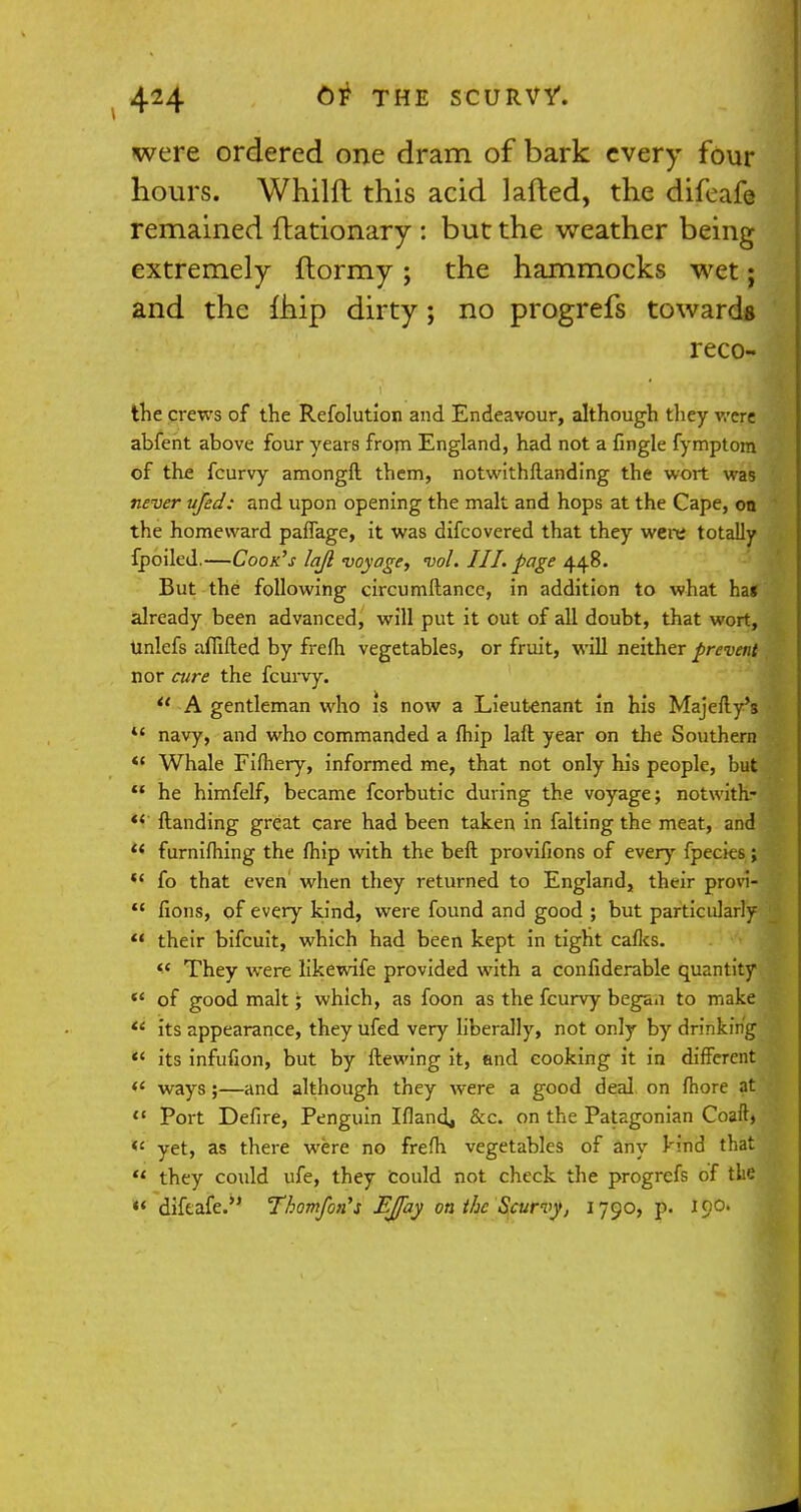 were ordered one dram of bark every four hours. Whilft this acid lafted, the difeafe remained ftationary : but the weather being extremely flormy; the hammocks wet; and the ihip dirty; no progrefs towards reco- the crews of the Refolution and Endeavour, although they were abfent above four years from England, had not a fingle fymptom of the fcurvy amongll them, notwithflanding the wort was never ufed: and upon opening the malt and hops at the Cape, on the homeward pafTage, it was difcovered that they were totally fpoiled.—Cook's lajl voyage, vol. III. page 448. But the following circumftance, in addition to what ha« already been advanced, will put it out of all doubt, that wort, Unlefs affifted by frefh vegetables, or fruit, will neither prevent nor cure the fcurvy.  A gentleman who is now a Lieutenant in his Majefly's  navy, and who commanded a fhip laft year on the Southern <* Whale Fifhery, informed me, that not only his people, but  he himfelf, became fcorbutic during the voyage; notwith- *f ftanding great care had been taken in faking the meat, and *< furnifhing the fhip with the beft provifions of every {pedes;  fo that even when they returned to England, their provi-  fions, of every kind, were found and good ; but particularly  their bifcuit, which had been kept in tight calks.  They were likewife provided with a conliderable quantity *' of good malt; which, as foon as the fcurvy began to make  its appearance, they ufed very liberally, not only by drinking  its infufion, but by ftewing it, and cooking it in different <£ ways ;—and although they were a good deal on fhore at  Port Defire, Penguin Iflandj &c. on the Patagonian Coaft> <c yet, as there were no frefh vegetables of any kind that u they could ufe, they could not check the progrefs of the  difeafe. Thomfon's EJfay on the Scurvy, 1790, p. 190.