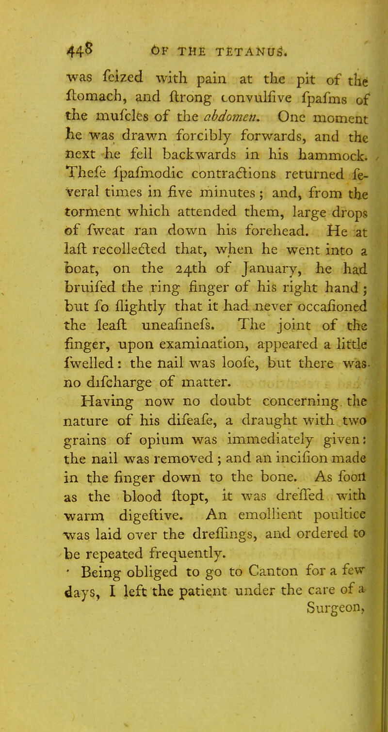 was fcized with pain at the pit of the ftomach, and ftrong convulfive fpafms of the mufcles of the abdome?i. One moment he was drawn forcibly forwards, and the next he fell backwards in his hammock. Thefe fpafmodic contractions returned fe- Veral times in five minutes; and, from the torment which attended them, large drops of fweat ran down his forehead. He at lad recollected that, when he went into a boat, on the 24th of January, he had bruifed the ring finger of his right hand; but fo flightly that it had never occasioned the leafl uneafinefs. The joint of the finger, upon examination, appeared a little fwelled: the nail was loofe, but there was- no difcharge of matter. Having now no doubt concerning the nature of his difeafe, a draught with two grains of opium was immediately given: the nail was removed ; and an incifion made in the finger down to the bone. As fooil as the blood ftopt, it was drefTed with warm digeftive. An emollient poultice was laid over the drefiings, and ordered to be repeated frequently. * Being obliged to go to Canton for a few days, I left the patient under the care of a Surgeon, I