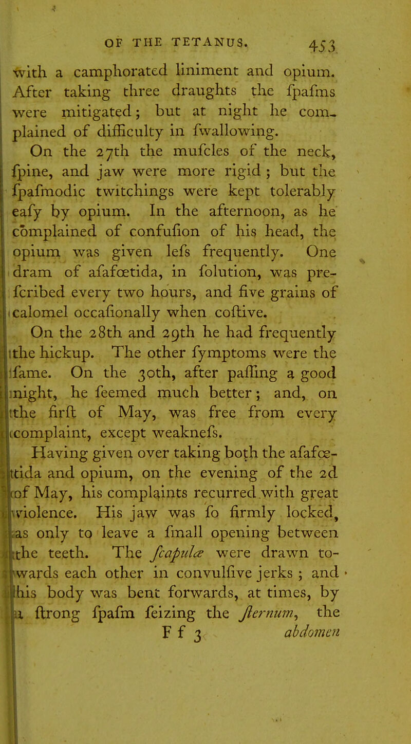 with a camphorated liniment and opium. After taking three draughts the fpafms were mitigated; but at night he com, plained of difficulty in fwallowing. On the 27th the mufcles of the neck, fpine, and jaw were more rigid ; but the fpafmodic twitchings were kept tolerably eafy by opium. In the afternoon, as he complained of confufion of his head, the opium was given lefs frequently. One dram of afafcetida, in folution, was pre- fcribed every two hours, and five grains of ■ calomel occafionally when coftive. On the 28th and 29th he had frequently ;the hickup. The other fymptoms were the fame. On the 30th, after palling a good might, he feemed much better; and, on tthe firft of May, was free from every icomplaint, except weaknefs. Having given over taking both the afafce- ida and opium, on the evening of the 2d f May, his complaints recurred with great violence. His jaw was fo firmly locked, only to leave a fmall opening between he teeth. The fcapidce were drawn to- wards each other in convulfive jerks ; and • is body was bent forwards, at times, by ftrong fpafm feizing the Jlernum, the F f 3 abdomen