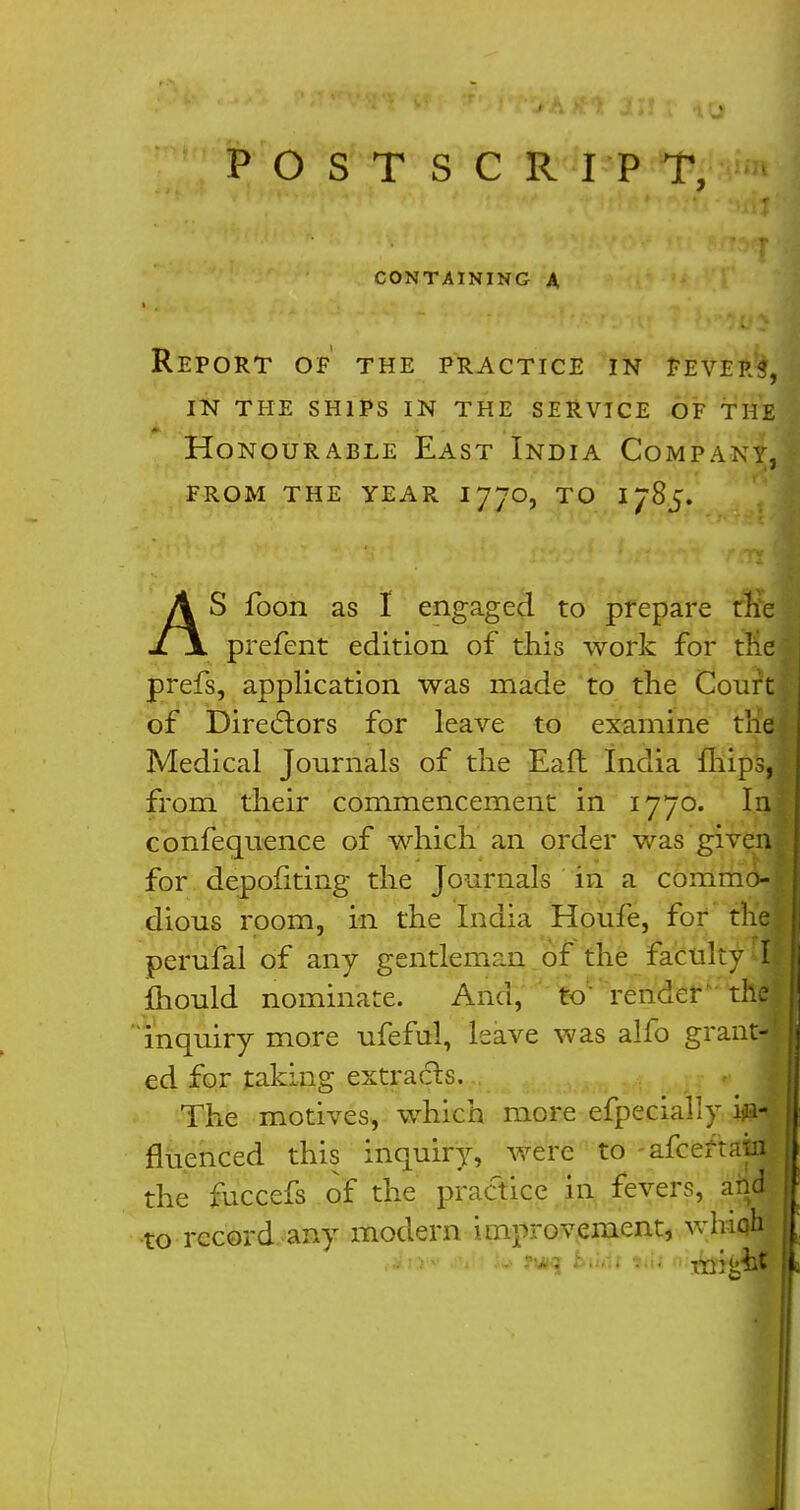 POSTSCRIPT, CONTAINING A Report of the practice in fevers, in the ships in the service of the Honourable East India Company, from the year 1770, to 1785. l \ prefent edition of this work for the prefs, application was made to the Court of Directors for leave to examine the Medical Journals of the Eafl India fliips, ^ from their commencement in 1770. In£ confequence of which an order was given* for depohting the Journals in a commo-1 dious room, in the India Houfe, for the perufal of any gentleman of the faculty ^11 mould nominate. And, to render the inquiry more ufeful, leave was alfo grantM ed for taking extracts. The motives, which more efpecially hi- f fluenced this inquiry, were to afcertaifl J the fuccefs of the practice in fevers, and j to record any modern improvement, whioh j