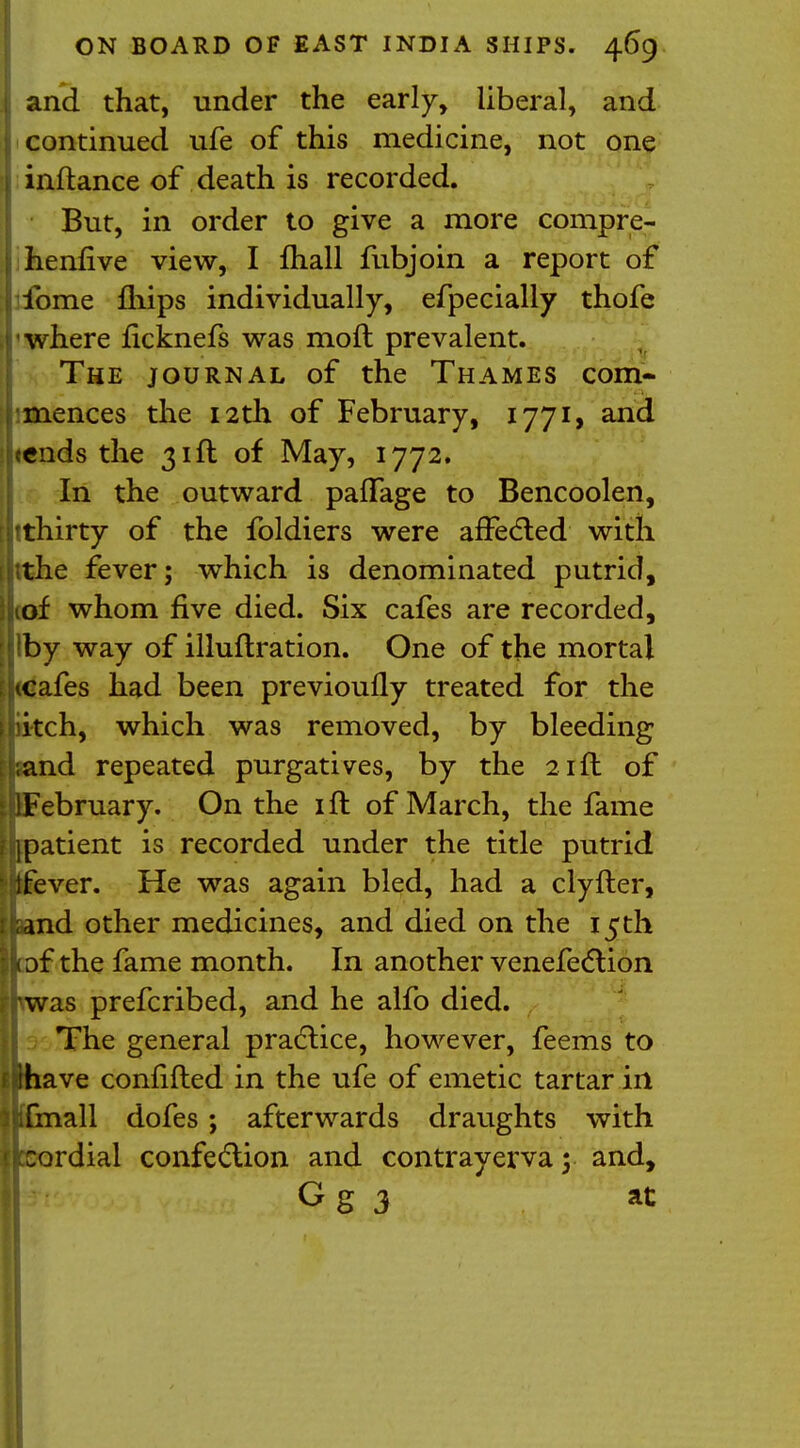 j and that, under the early, liberal, and j continued ufe of this medicine, not one 1 inftance of death is recorded. But, in order to give a more compre- | henfive view, I fhall fubjoin a report of ibme mips individually, efpecially thofe where ficknefs was moft prevalent. The journal of the Thames com- mences the 12th of February, I77i> and tends the 31ft of May, 1772. In the outward paflage to Bencoolen, rthirty of the foldiers were affected with e fever; which is denominated putrid, \{ whom five died. Six cafes are recorded, !by way of illuflration. One of the mortal afes had been previoufly treated for the tch, which was removed, by bleeding nd repeated purgatives, by the 21ft of ebruary. On the 1 ft of March, the fame atient is recorded under the title putrid ver. He was again bled, had a clyfter, d other medicines, and died on the 15 th f the fame month. In another venefection as prefcribed, and he alfo died. The general practice, however, feems to ave confifted in the ufe of emetic tartar in all dofes; afterwards draughts with rdial confection and contrayerva y and, Gg 3 at