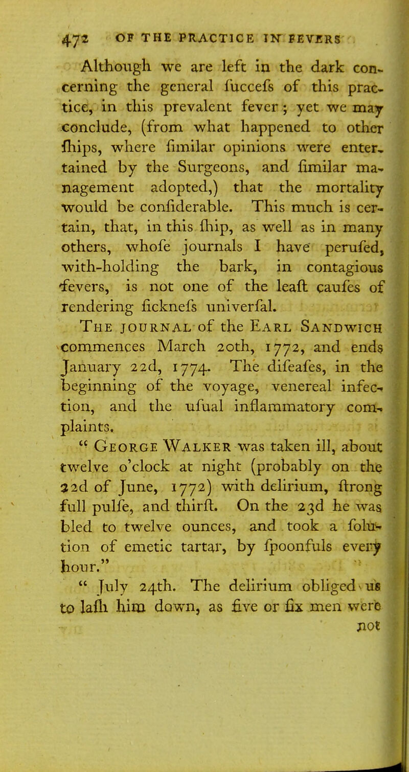 Although we are left ia the dark con- cerning the general fuccefs of this prac- tice, in this prevalent fever ; yet we may conclude, (from what happened to other {hips, where fimilar opinions were enter, tained by the Surgeons, and fimilar ma- nagement adopted,) that the mortality would be confiderable. This much is cer- tain, that, in this fhip, as well as in many others, whofe journals I have perufed, with-holding the bark, in contagious 'fevers, is not one of the leaft caufes of rendering ficknefs univerfal. The journal of the Earl Sandwich commences March 20th, 1772, and ends January 2 2d, 1774. The difeafes, in the beginning of the voyage, venereal infec- tion, and the ufual inflammatory com- plaints.  George Walker was taken ill, about twelve o'clock at night (probably on the 32d of June, 1772) with delirium, ftrong full pulfe, and thirft. On the 23d he was bled to twelve ounces, and took a folu- tion of emetic tartar, by fpoonfuls every our.  July 24th. The delirium obliged us to lafh him down, as five or fix men were not