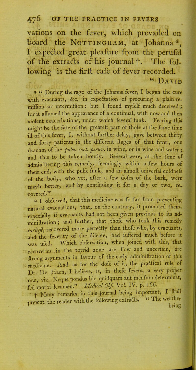 vations on the fever, which prevailed on board the Nottingham, at Johanna*, I expected great pleafure from the perufal of the extracts of his journal f. The fol- lowing is the firft cafe of fever recorded. David *  During the rage of the Johanna fever, I began the cure with evacuants, &c. in expectation of procuring a plain re- rniffion or intermiflion : but I found myfelf much deceived > for it affirmed the appearance of a continual, with now and then violent exacerbations, under which feveral funk. Fearing this might be the fate of the greateft part of thofe at the fame time ill of this fever, I, without further delay, gave between thirty and forty patients in the different ftages of that fever, one drachm of the fulv. cort. peruv. in wine, or in wine and water ; and this to be taken hourly. Several were, at the time of adminiftering this remedy, feemingly within a few hours of their end, with the pulfe funk, and an almoft univerfal coldnefs of the body, who yet, after a few dofes of the bark, were much better, and by continuing it for a day or two, re- covered.  I obferved, that this medicine was fb far from preventing natural evacuations, that, on the contrary, it promoted them, efpecially if evacuants had not been given previous to its ad- rniniftration ; and further, that thqfe who took this remedy earlie/l, recovered more perfe&ly than thofe who, by evacuants, and the feverity of the difeafe, had fuffered much before it was ufed. Which obfervation, when joined with this, that recoveries in the torrid zone are flow and uncertain, are ftrong arguments in favour of the early adminiftration of this . medicine. And as for the dofe of it, the pradical rule of Dr. De Haen, I believe, is, in thefe fevers, a very proper one, viz. Neque pondus hie quidquam aut menfufa determinat, fed 'morbi levamen. Medical Obf. Vol. IV. p. 166. + Many remarks in this journal being important, I fliall rrefent the reader with the Mowing extracts.  The weather Y being