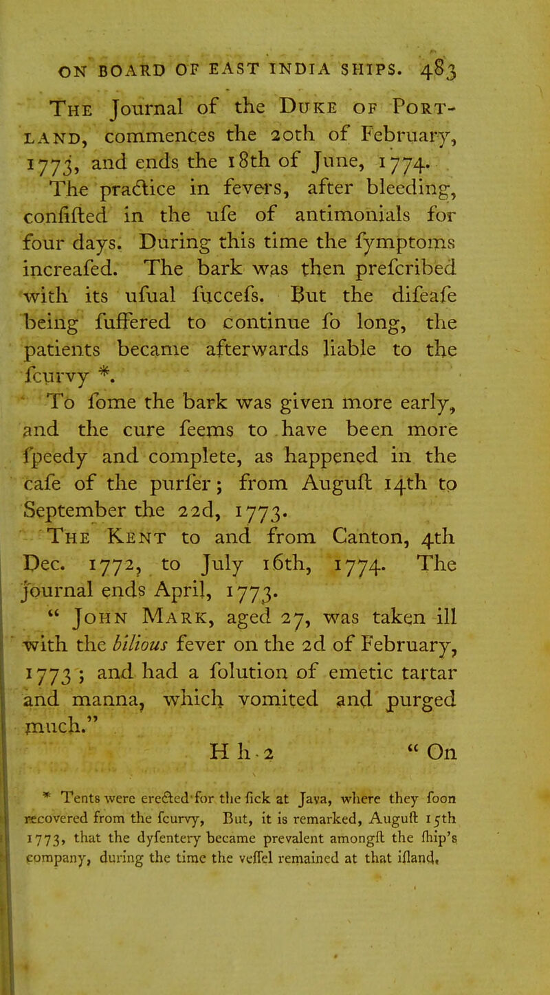 The Journal of the Duke of Port- land, commences the 20th of February, 1773, and ends the 18th of June, 1774. The practice in fevers, after bleeding, confided in the ufe of antimonials for four days. During this time the fymptoms increafed. The bark was then prefcribed with its ufual fuccefs. But the difeafe being fuffered to continue fo long, the patients became afterwards liable to the fcurvy *. To fome the bark was given more early, and the cure feems to have been more fpeedy and complete, as happened in the cafe of the purfer; from Auguft 14th to September the 22d, 1773. The Kent to and from Canton, 4th Dec. 1772, to July 16th, 1774. The journal ends April, 1773.  John Mark, aged 27, was taken ill with the bilious fever on the 2d of February, 1773 ; and had a folution of emetic tartar and manna, which vomited and purged Hh-2 On * Tents were ere&ed1 for the fick at Java, where they foon recovered from the fcurvy, But, it is remarked, Auguft 15th 1773, ^at the dyfentery became prevalent amongft. the (hip's pompany, during the time the veffel remained at that iflandt