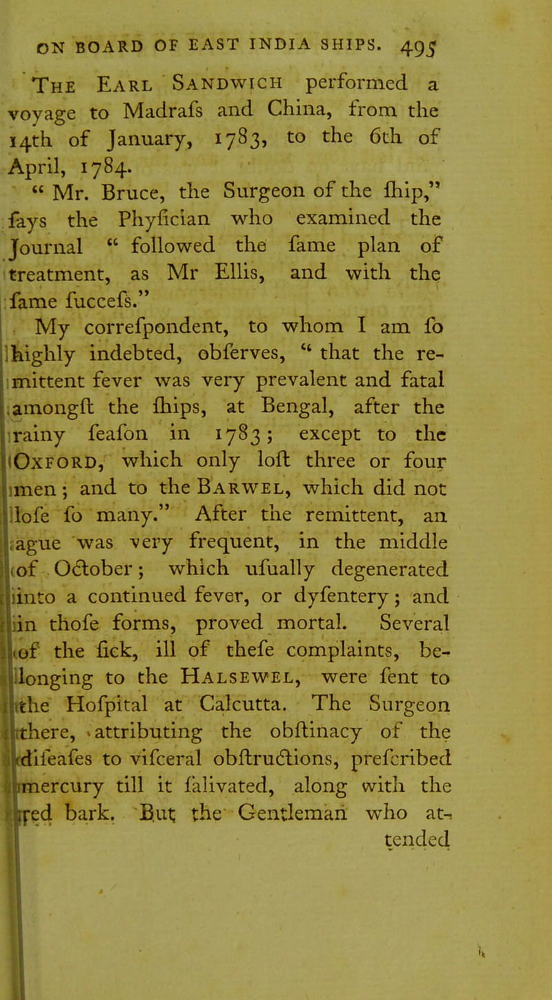 The Earl Sandwich performed a voyage to Madrafs and China, from the 14th of January, 1783, to the 6th of April, 1784.  Mr. Bruce, the Surgeon of the ftiip, fays the Phyfician who examined the Journal  followed the fame plan of treatment, as Mr Ellis, and with the fame fuccefs. My correfpondent, to whom I am fo highly indebted, obferves,  that the re- mittent fever was very prevalent and fatal amongft the mips, at Bengal, after the rainy feafon in 1783; except to the (Oxford, which only loft three or four imen; and to the Barwel, which did not lofe fo many. After the remittent, an ague was very frequent, in the middle Lof October; which ufually degenerated liinto a continued fever, or dyfentery; and in thofe forms, proved mortal. Several jhof the fick, ill of thefe complaints, be- longing to the Halsewel, were fent to lithe' Hofpital at Calcutta. The Surgeon ijrthere, attributing the obftinacy of the jkdifeafes to vifceral obflrudtions, prefcribed ^mercury till it falivated, along with the itred bark. B.ut; the Gentleman who at-s tended