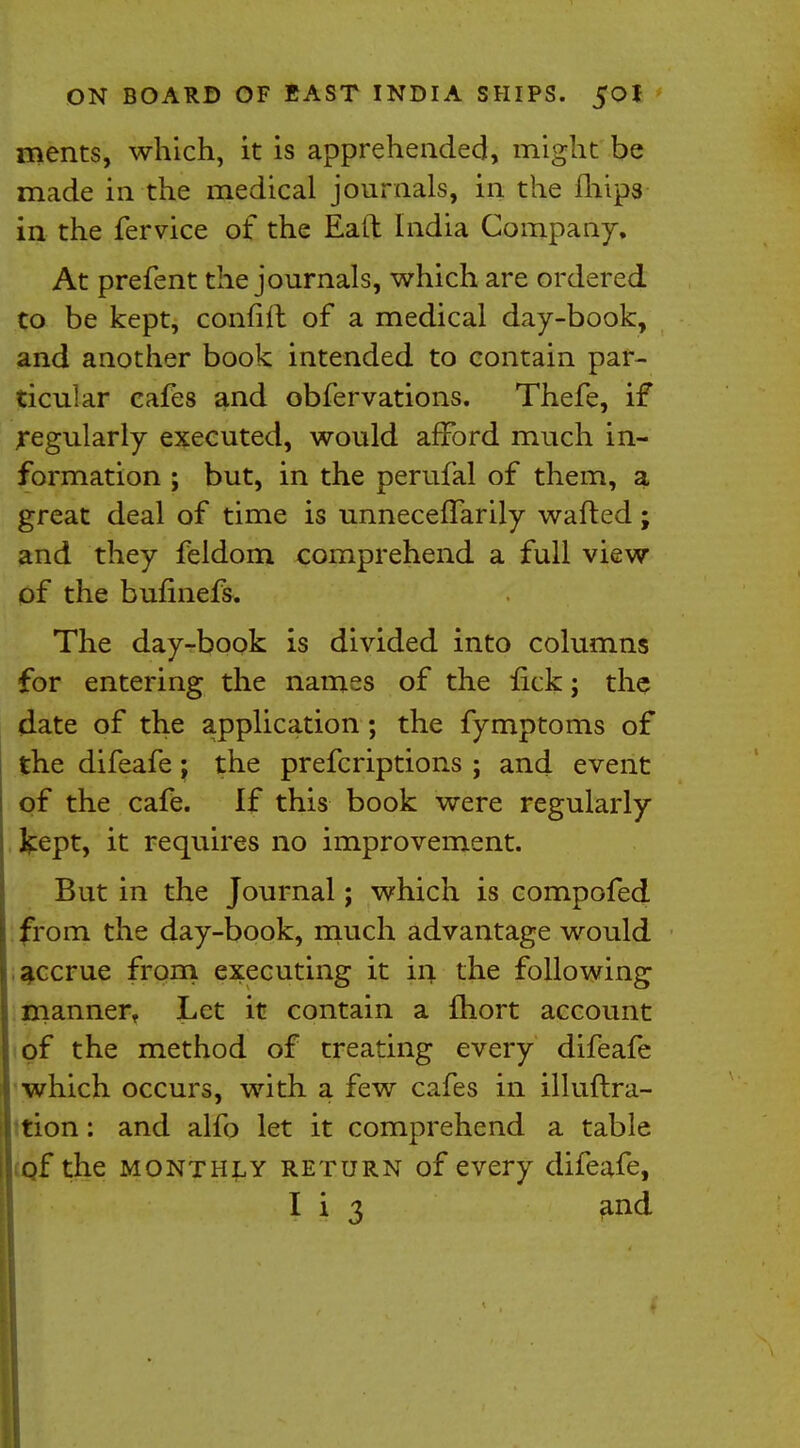 ments, which, it is apprehended, might be made in the medical journals, in the fhips in the fervice of the Eall India Company, At prefent the journals, which are ordered to be kept, confiil of a medical day-book, and another book intended to contain par- ticular cafes and obfervations. Thefe, if regularly executed, would afford much in- formation ; but, in the perufal of them, a great deal of time is unneceflarily wafted; and they feldom comprehend a full view of the bufmefs. The day-book is divided into columns for entering the names of the fick; the date of the application; the fymptoms of the difeafe; the prefcriptions ; and event of the cafe. If this book were regularly kept, it requires no improvement. But in the Journal; which is compofed from the day-book, much advantage would accrue from executing it in the following manner. Let it contain a fhort account of the method of treating every difeafe which occurs, with a few cafes in illuftra- tion: and alfo let it comprehend a table of the monthly return of every difeafe, I i 3 and