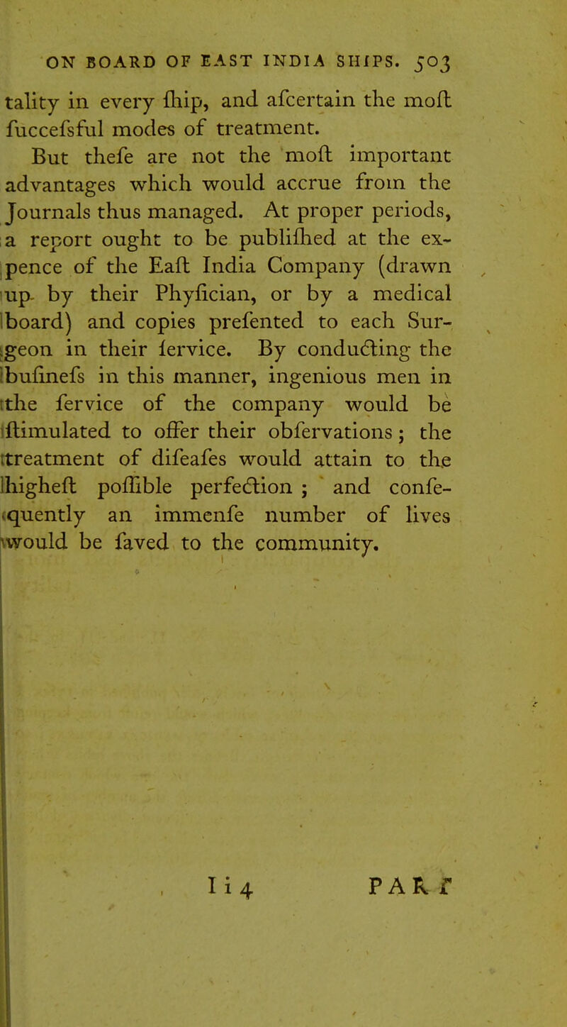 tality in every fhip, and afcertain the moft fuccefsful modes of treatment. But thefe are not the moft important advantages which would accrue from the Journals thus managed. At proper periods, a report ought to be publifhed at the ex- , pence of the Eaft India Company (drawn up- by their Phyfician, or by a medical iboard) and copies prefented to each Sur- igeon in their lervice. By conducting the fbufinefs in this manner, ingenious men in tthe fervice of the company would be iftimulated to offer their obfervations; the ttreatment of difeafes would attain to the lhigheft poflible perfection ; and confe- <quently an immenfe number of lives \would be faved to the community. PAR i