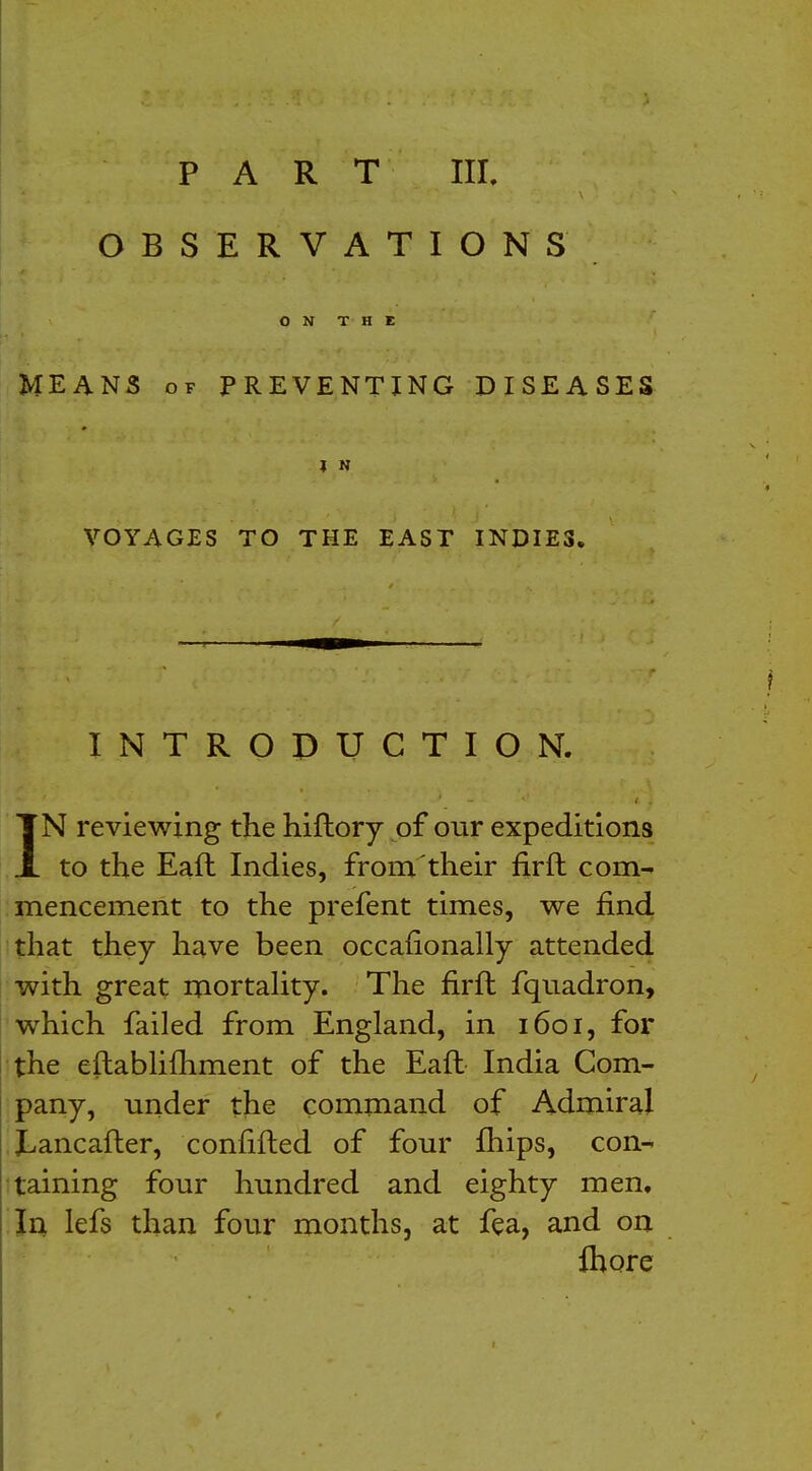 OBSERVATIONS ON THE MEANS of PREVENTING DISEASES I N VOYAGES TO THE EAST INDIES. INTRODUCTION. IN reviewing the hiftory of our expeditions to the Eaft Indies, from their firft com- mencement to the prefent times, we find that they have been occafionally attended with great mortality. The firft fquadron, which failed from England, in 1601, for the eftablifhment of the Eaft India Com- pany, under the command of Admiral JLancafter, confifted of four fhips, con- taining four hundred and eighty men. In lefs than four months, at fea, and on more