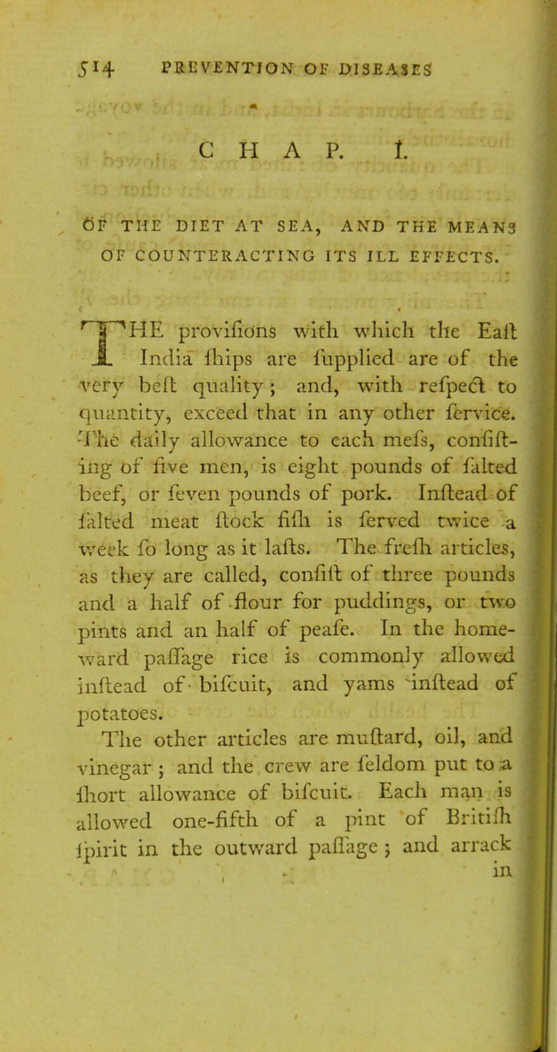 CHAP. £ OF THE DIET AT SEA, AND THE MEANS OF COUNTERACTING ITS ILL EFFECTS. THE provifidns with which the Eall India mips are fupplied are of the very belt quality; and, with refpecl to quantity, exceed that in any other fervice. -The daily allowance to each mefs, confirm- ing of five men, is eight pounds of falted beef, or feven pounds of pork. Inftead of falted meat flock fifli is ferved twice a week fo long as it lafts. The frefh articles, as they are called, confiit of three pounds and a half of flour for puddings, or two pints and an half of peafe. In the home- ward pafifage rice is commonly allowed inftead ofbifcuit, and yams inftead of potatoes. The other articles are muftard, oil, and vinegar ; and the crew are feldom put to a fhort allowance of bifcuit. Each man is allowed one-fifth of a pint of Britifh ipirit in the outward paflage j and arrack