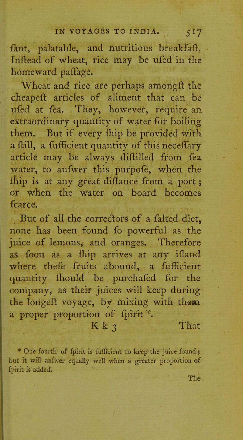 fant, palatable, and nutritious breakfaft. Inftead of wheat, rice may be ufed in the homeward pafTage. Wheat and rice are perhaps amongft the cheapeft articles of aliment that can be ufed at fea. They, however, require an extraordinary quantity of water for boiling them. But if every {hip be provided with a ftill, a fufficient quantity of this neceflary article may be always diftilled from fea water, to anfwer this purpofe, when the fhip is at any great diftance from a port; or when the water on board becomes fcarce. But of all the correctors of a falted diet, none has been found fo powerful as the juice of lemons, and oranges. Therefore as foon as a Ihip arrives at any ifland where thefe fruits abound, a fufficient quantity mould be purchafed for the company, as their juices will keep during the longefl voyage, by mixing with them a proper proportion of fpirit*. Kk 3 That * One fourth of fpirit is fufficient to keep the juice found; but it will anfwer equally well when a greater proportion of fpirit is added. The