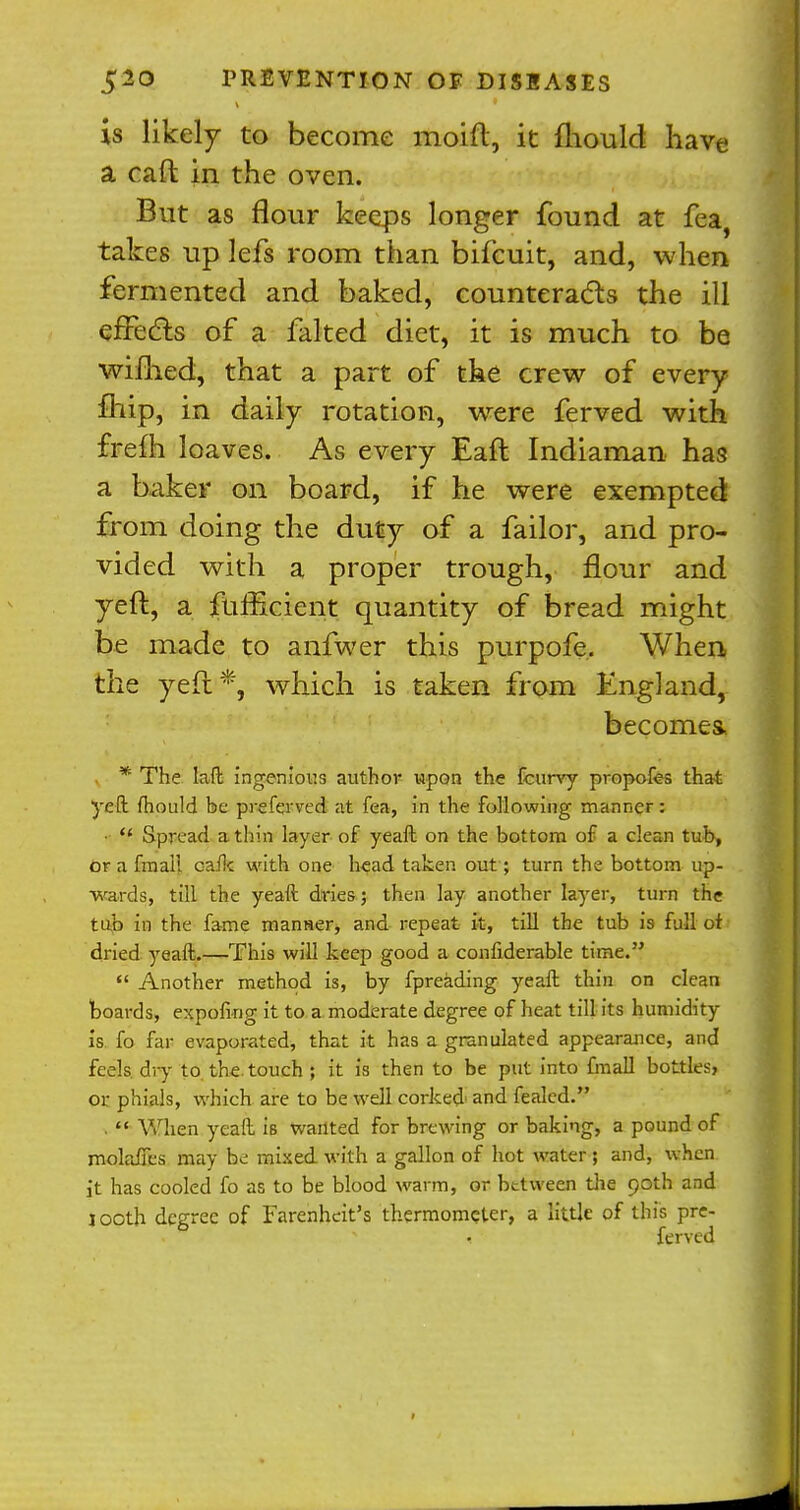 is likely to become moift, it mould have a caft in the oven. But as flour keeps longer found at fea, takes up lefs room than bifcuit, and, when fermented and baked, counteracts the ill effects of a falted diet, it is much to be wifhed, that a part of the crew of every fhip, in daily rotation, wrere ferved with frefh loaves. As every Eaft Indiaman has a baker on board, if he were exempted from doing the duty of a failor, and pro- vided with a proper trough, flour and yeft., a fufficient quantity of bread might be made to anfwer this purpofe. When the yeft1*, which is taken from England, becomes, * The laft ingenious author upon the fcurvy propofes that yeft mould be pre ferved at fea, in the following manner:  Spread a thin layer of yeaft on the bottom of a clean tub, orafmal! cafk with one head taken out ; turn the bottom up- wards, till the yeaft dries; then lay another layer, turn the tub in the fame manner, and repeat it, till the tub is full of dried yeaft.—This will keep good a confiderable time.  Another method is, by fpreading yeaft thin on clean boards, expofkig it to a moderate degree of heat till its humidity is fo far evaporated, that it has a granulated appearance, and feels dry to the touch ; it is then to be put into fmall bottles, or phials, which are to be well corked and fealcd. .  When yeaft is wanted for brewing or baking, a pound of rnolaifes may be mixed with a gallon of hot water; and, when it has cooled fo as to be blood warm, or between the 90th and j ooth degree of Farenhcit's thermometer, a little of this pre- • ferved