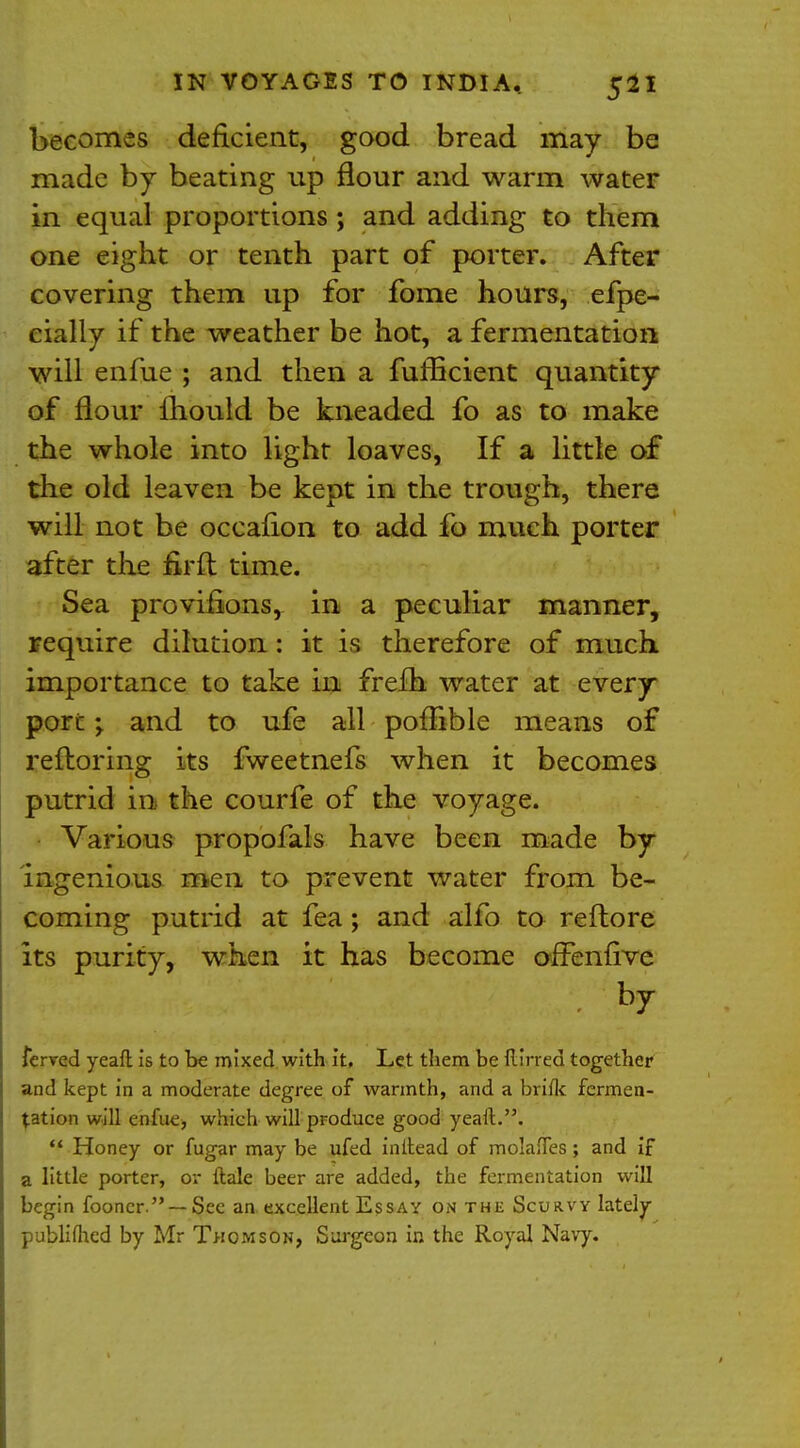 becomes deficient, good bread may be made by beating up flour and warm water in equal proportions ; and adding to them one eight or tenth part of porter. After covering them up for fome hours, efpe- eially if the weather be hot, a fermentation will enfue ; and then a fufficient quantity of flour mould be kneaded fo as to make the whole into light loaves, If a little of the old leaven be kept in the trough, there will not be occalion to add fo much porter after the firft time. Sea proviflons, in a peculiar manner, require dilution: it is therefore of much importance to take in frefh water at every port ; and to ufe all poffible means of reftoring its fweetnefs when it becomes putrid in the courfe of the voyage. Various propofals have been made by ingenious men to prevent water from be- coming putrid at fea ; and alfo to reflore its purity, when it has become offenfive . by ferved yeafl is to be mixed with it. Let them be (lined together and kept in a moderate degree of warmth, and a briflc fermen- tation will enfue, whieh will produce good yeaft..  Honey or fugar may be ufed initead of molaffes; and if a little porter, or ftale beer are added, the fermentation will begin fooncr. — See an excellent Essay on the Scurvy lately publifhed by Mr Thomson, Surgeon in the Royal Navy.