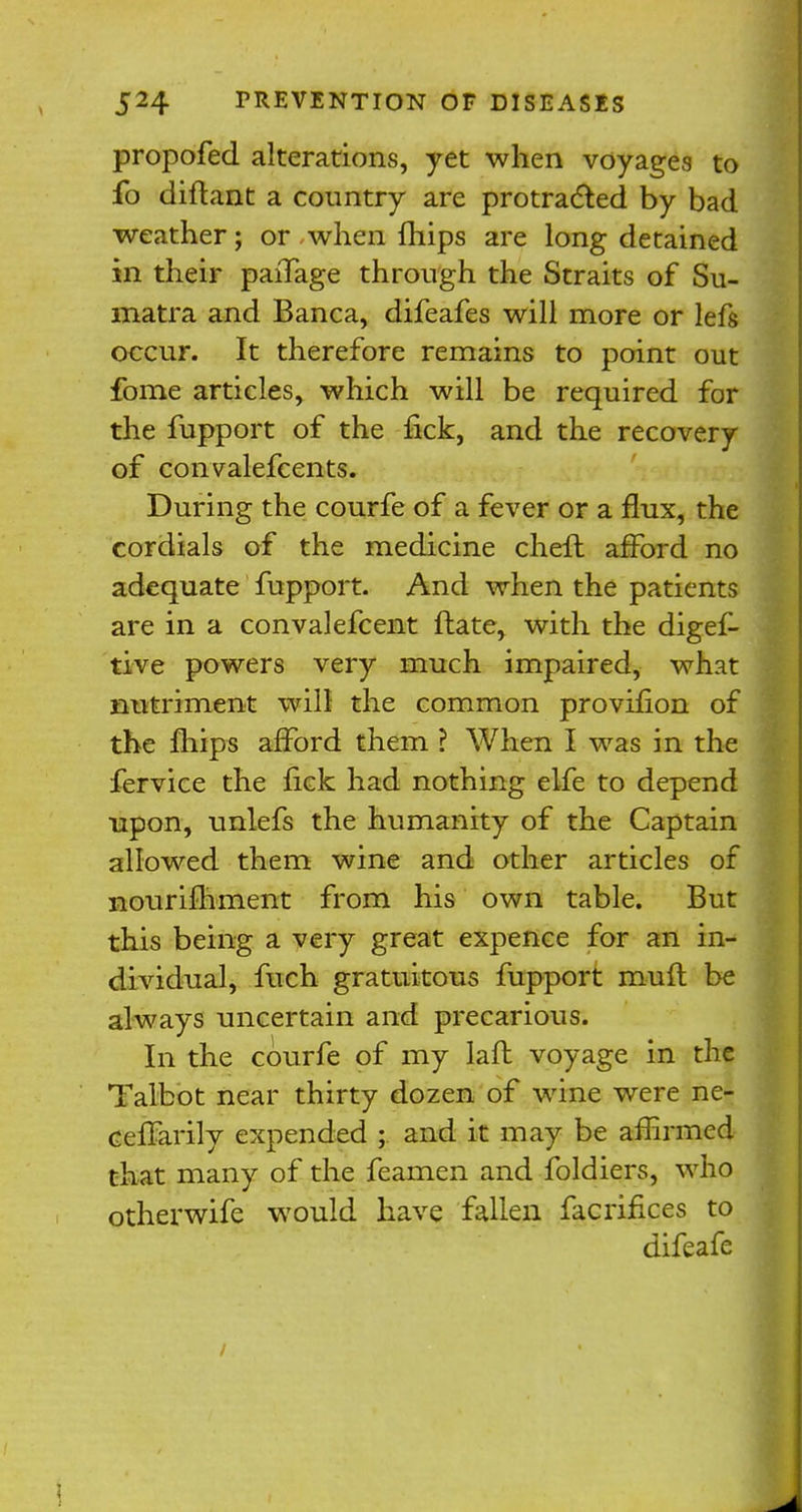 propofed alterations, yet when voyages to fo diftant a country are protracted by bad weather; or when fhips are long detained in their paiTage through the Straits of Su- matra and Banca, difeafes will more or lefs occur. It therefore remains to point out fome articles, which will be required for the fupport of the lick, and the recovery of convalefcents. During the courfe of a fever or a flux, the cordials of the medicine cheft afford no adequate fupport. And when the patients are in a convalefcent ftate, with the digef- tive powers very much impaired, what nutriment will the common provifion of the fhips afford them ? When I was in the fervice the fick had nothing elfe to depend upon, unlefs the humanity of the Captain allowed them wine and other articles of nourifhment from his own table. But this being a very great expence for an in- dividual, fuch gratuitous fupport mufl be always uncertain and precarious. In the courfe of my laft voyage in the Talbot near thirty dozen of wine were ne- ceffarily expended ;. and it may be affirmed that many of the feamen and foldiers, who otherwife would have fallen facrifices to difeafe