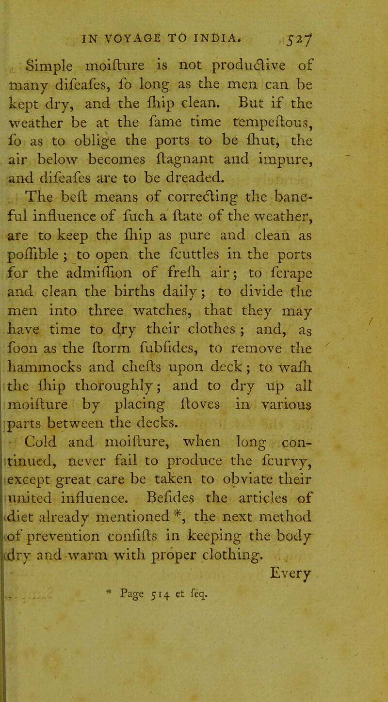 Simple moifture is not productive of many difeafes, ib long as the men can be kept dry, and the {hip clean. But if the weather be at the fame time tempeftous, fo as to oblige the ports to be fhut, the air below becomes ftagnant and impure, and difeafes are to be dreaded. The belt means of correcting the bane- ful influence of fuch a ftate of the weather, are to keep the fliip as pure and clean as poflible ; to open the fcuttles in the ports for the admiffion of frefh air; to fcrapc and clean the births daily; to divide the men into three watches, that they may have time to dry their clothes ; and, as foon as the ftorm fublides, to remove the hammocks and chefls upon deck; to warn the lhip thoroughly; and to dry up all moifture by placing ftoves in various parts between the decks. Cold and moifture, when long con- tinued, never fail to produce the fcurvy, except great care be taken to obviate their united influence. Belides the articles of diet already mentioned *, the next method of prevention confifts in keeping the body jidry and warm with proper clothing. Every * Page 514 et Icq.