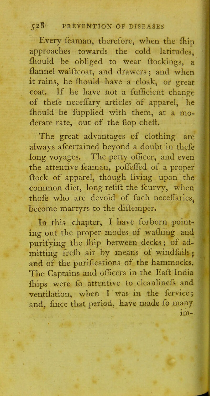 Every feaman, therefore, when the fhip approaches towards the cold latitudes, mould be obliged to wear (lockings, a flannel waiftcoat, and drawers ; and when it rains, he fliould have a cloak, or great coat. If he have not a fufficient change of thefe neceffary articles of apparel, he fhould be fupplied with them, at a mo- derate rate, out of the flop cheft. The great advantages of clothing are always afcertained beyond a doubt in thefe long voyages. The petty officer, and even the attentive feaman, poffefled of a proper flock of apparel, though living upon the common diet, long refift the fcurvy, when thofe who are devoid of fuch neceffaries, become martyrs to the diflemper. In this chapter, I have forborn point- ing out the proper modes of wafhing and purifying the fhip between decks; of ad- mitting frefh air by means of windfalls j and of the purifications of the hammocks. The Captains and officers in the Eafl India fhips were fo attentive to cleanlinefs and ventilation, when I was in the fervice; and, fince that period, have made fo many