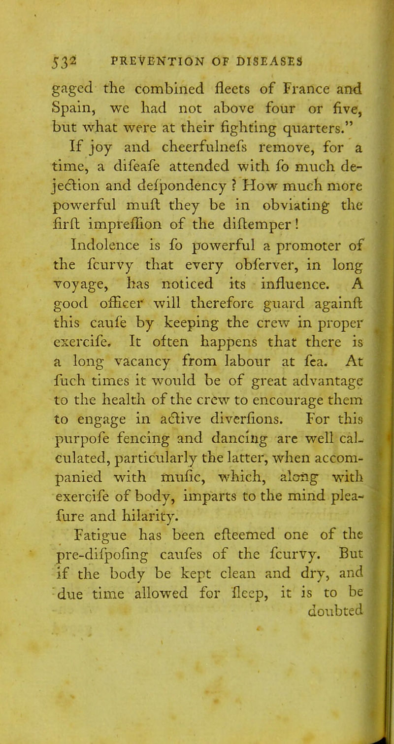 gaged the combined fleets of France and Spain, we had not above four or five, but what were at their fighting quarters. If joy and cheerfulnefs remove, for a time, a difeafe attended with fo much de- jection and defpondency ? How much more powerful muft they be in obviating the firfl impreffion of the diftemper! Indolence is fo powerful a promoter of the fcurvy that every obferver, in long voyage, has noticed its influence. A good officer will therefore guard againft this caufe by keeping the crew in proper exercife. It often happens that there is a long vacancy from labour at fea. At fuch times it would be of great advantage to the health of the crew to encourage them to engage in active diverfions. For this purpofe fencing and dancing are well cal- culated, particularly the latter, when accom- panied with mufic, which, along with exercife of body, imparts to the mind plea- fure and hilarity. Fatigue has been efteemed one of the pre-difpofing caufes of the fcurvy. But if the body be kept clean and dry, and due time allowed for ileep, it is to be doubted