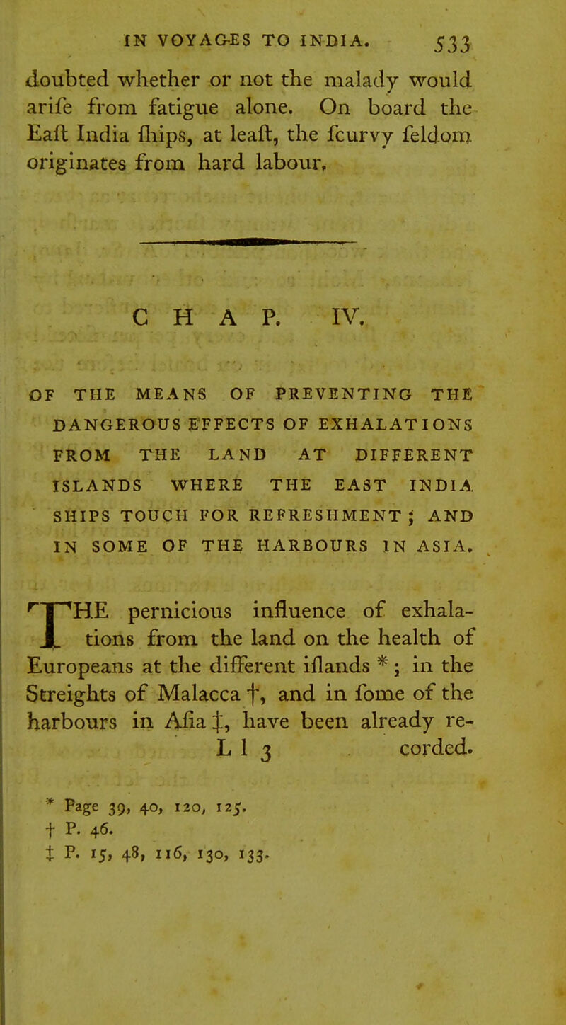 doubted whether or not the malady would arife from fatigue alone. On board the Eaft India mips, at lead, the fcurvy feldom originates from hard labour. OF THE MEANS OF PREVENTING THE DANGEROUS EFFECTS OF EXHALATIONS FROM THE LAND AT DIFFERENT ISLANDS WHERE THE EAST INDIA SHIPS TOUCH FOR REFRESHMENT; AND IN SOME OF THE HARBOURS IN ASIA. rT,HE pernicious influence of exhala- X tions from the land on the health of Europeans at the different iflands *; in the Sfreights of Malacca f, and in fome of the harbours in Ana f, have been already re- C H A P. IV. LI 3 corded. * Page 39, 40, 120, 125. f P. 46. t P. 15, 48, 116, 130, 133.