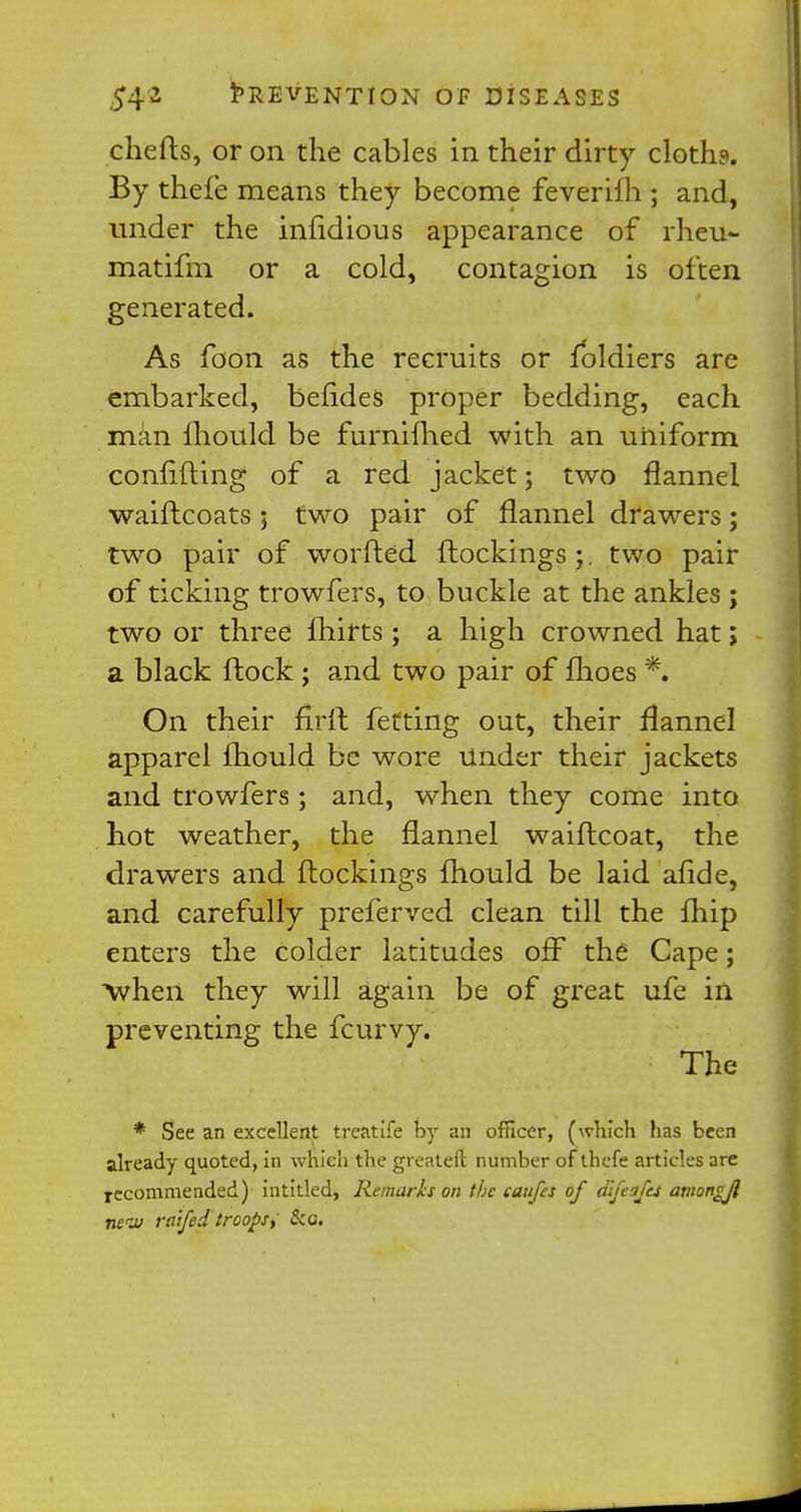 chefts, or on the cables in their dirty cloth?. By thefe means they become feverifh ; and, under the infidious appearance of rheu- matifm or a cold, contagion is often generated. As foon as the recruits or foldiers are embarked, betides proper bedding, each man mould be furnifhed with an uniform confiding of a red jacket; two flannel waiftcoats ; two pair of flannel drawers; two pair of worried ftockings ;. two pair of ticking trowfers, to buckle at the ankles ; two or three fhirts ; a high crowned hat; a black ftock ; and two pair of fhoes *. On their firft fetting oat, their flannel apparel mould be wore under their jackets and trowfers ; and, when they come into hot weather, the flannel waiflcoat, the drawers and (lockings mould be laid afide, and carefully preferved clean till the fhip enters the colder latitudes off the Cape; when they will again be of great ufe in preventing the fcurvy. The * See an excellent treatife by an officer, (which has been already quoted, in which the greateft number of thefe articles are recommended) intitled, Remarks on the caufes of difeafej amongjl nerJj raifed troops; Sea,