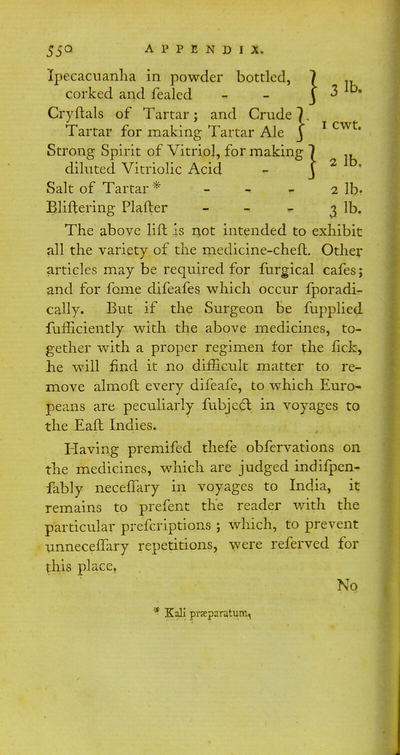 Ipecacuanha in powder bottled, corked and fealed Cryftals of Tartar; and Crude 7 Tartar for making Tartar Ale j Strong Spirit of Vitriol, for making Salt of Tartar * - - * 2 lb- Bliftering Plafter - - * 3 lb. The above lift is not intended to exhibit all the variety of the medicine-chef!. Other articles may be required for furgical cafes; and for fame difeafes which occur fporadi- cally. But if the Surgeon be fupplied Sufficiently with the above medicines, to- gether with a proper regimen for the fick, he will find it no difficult matter to re- move almoft every difeafe, to which Euro- peans are peculiarly fubjedt in voyages to the Eaft Indies. Having premifed thefe obfervations on the medicines, which are judged indifpen- fably necefTary in voyages to India, it remains to prefent the reader with the particular prescriptions ; which, to prevent unnecefTary repetitions, were referved for this place, diluted Vitriolic Acid N Q * Kali prseparatum,