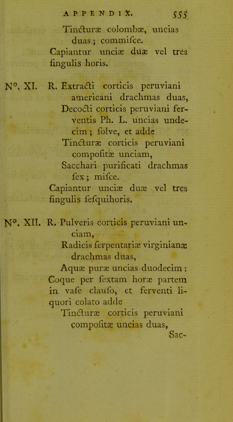 Tinclurae colombae, uncias duas ; commifce. Capiantur unciae duse vel tres fingulis horis. N°. XL R. Extracli corticis peruviani americani drachmas duas, Decocli corticis peruviani fer- yentis Ph. L. uncias unde- cim; folve, et addc Tincturse corticis peruviani compontas unciam, Sacchari purifkati drachmas fex; mifce. Capiantur unciae duae vel tres fingulis fefquihoris, N°. XIL R. Pulveris corticis peruviani un- ciam, Radicis ferpentariae virginianas drachmas duas, Aquae purae uncias duodecim : Coque per fextam horae partem in vafe claufo, et ferventi li- quori colato adde Tincturse corticis peruviani compofitae uncias duas, Sac-