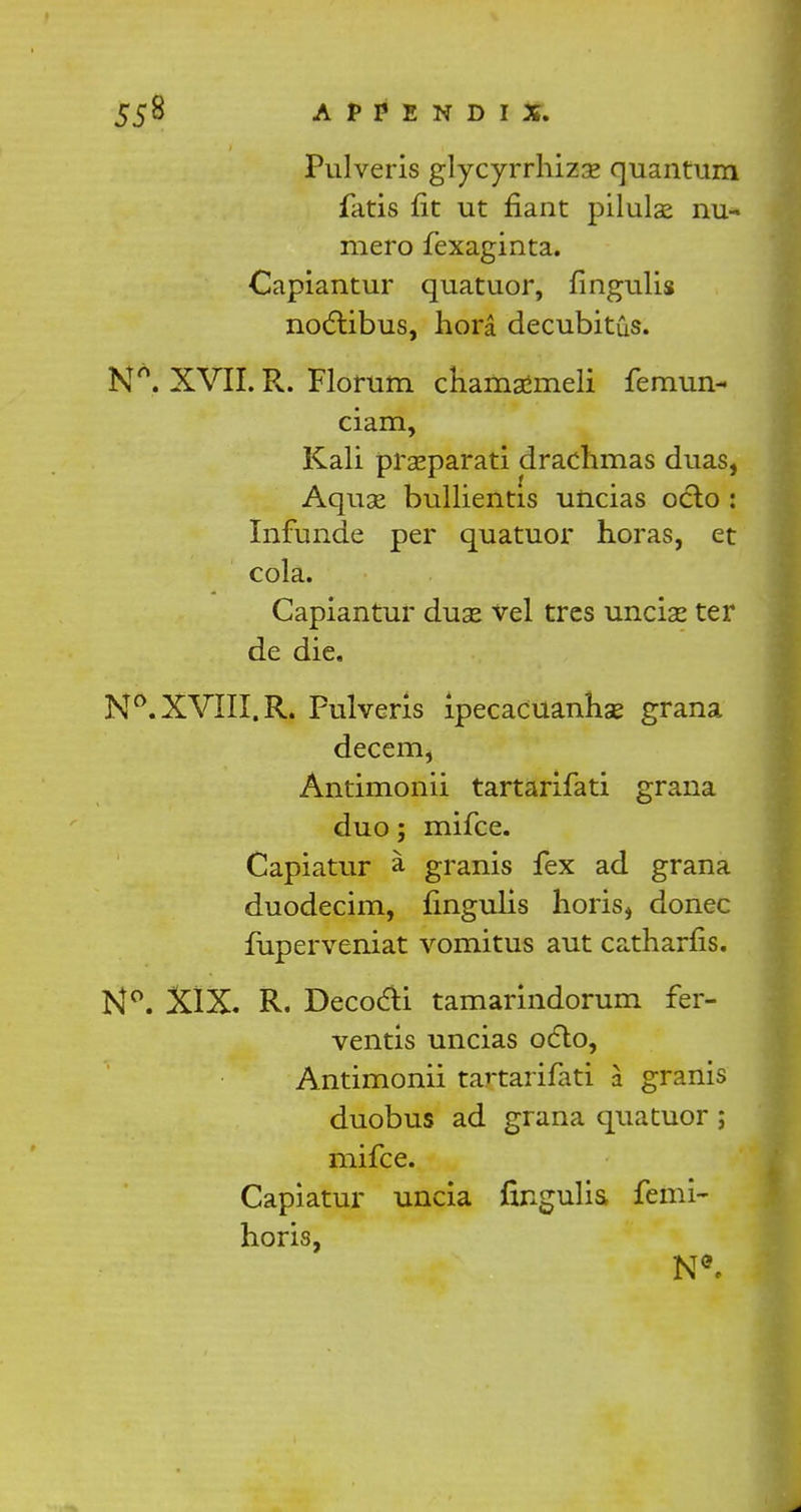 Pulveris glycyrrhizse quantum fatis fit ut riant pilulae nu- mero fexaginta. Capiantur quatuor, fingulis noctibus, hora decubitus. Nn. XVII. R. Florum chamaimeli femun- ciam, Kali praeparati drachmas duas, Aquae bullientis uiicias oclo : Infunde per quatuor horas, et cola. Capiantur duse vel tres unciae ter de die. N°. XVIII. R. Pulveris ipecacuanhas grana decern, Antimonii tartarifati grana duo; mifce. Capiatur a granis fex ad grana duodecim, fingulis horis, donee fuperveniat vomitus aut catharfis. N°. XIX. R. Decocti tamarindorum fer- ventis uncias octo, Antimonii tartarifati a granis duobus ad grana quatuor ; mifce. Capiatur uncia fingulis femi- horis,