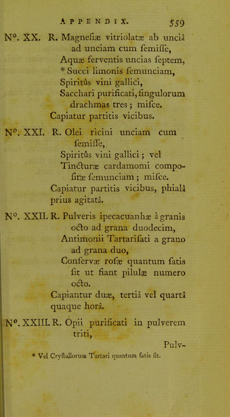 N°. XX. R. Magnefiae vitriolatae ab uncia ad unciam cum femifle, Aquas ferventis uncias feptem, *Succi liinonis femunciam, Spiritus villi gallici, Sacchari purificatii fingulorum drachmas tres; mifce* Capiatur partitis vicibus. N°. XXI. R. Olei ricini unciam cum femhTe, Spiritus vini gallici; vel Tincturas cardamomi compo- fitse femunciam; mifce. Capiatur partitis vicibus, phiala prius agitata. N°. XXII. R. Pulveris ipecacuanhas agrania octo ad grana duodecim, Antimonii Tartarifati a grano ad grana duo, Confervae rofse quantum fatis fit ut riant pilulas numero oclo. Capiantur duae, tertia vel quarta quaque hora. N°. XXIII. R. Opii purificati in pulverem triti, Pulv- * Vel CryftaJlorure Tartan quantum fatis fit.