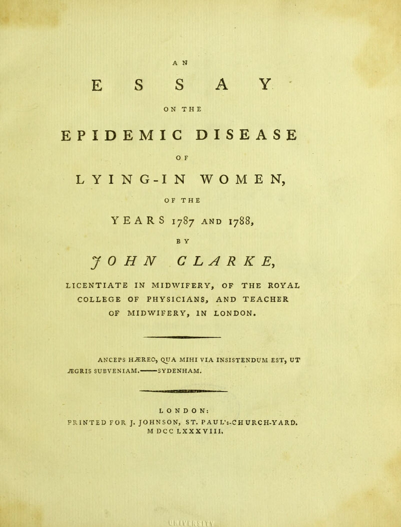 ESSAY ON THE EPIDEMIC DISEASE O F LYING-IN WOMEN, OF THE YEARS 1787 and 1788, B Y JOHN CLARKE, LICENTIATE IN MIDWIFERY, OF THE ROYAL COLLEGE OF PHYSICIANS, AND TEACHER OF MIDWIFERY, IN LONDON. ANCEPS HJEREO, QUA MIHI VIA INSISTENDUM EST, UT JEGRIS SUBVENIAM. SYDENHAM. LONDON: PRINTED FOR J. JOHNSON, ST. PAUL's-CH URCH-YARD. MDCCLXXXVIII.