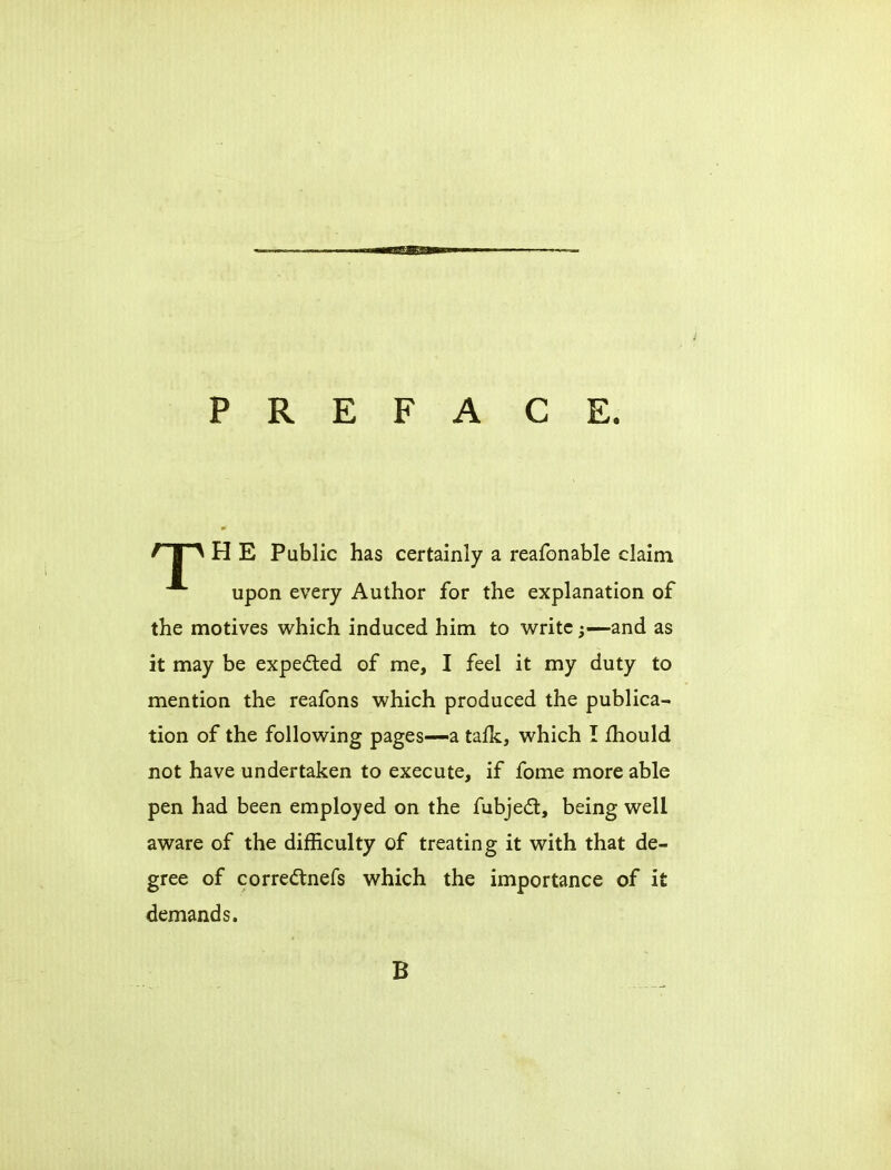 P R E F A C E. ' I ^ H E Public has certainly a reafonable claim upon every Author for the explanation of the motives which induced him to write;—and as it may be expected of me, I feel it my duty to mention the reafons which produced the publica- tion of the following pages-—a tafk, which I mould not have undertaken to execute, if fome more able pen had been employed on the fubjecl, being well aware of the difficulty of treating it with that de- gree of correctnefs which the importance of it demands. B