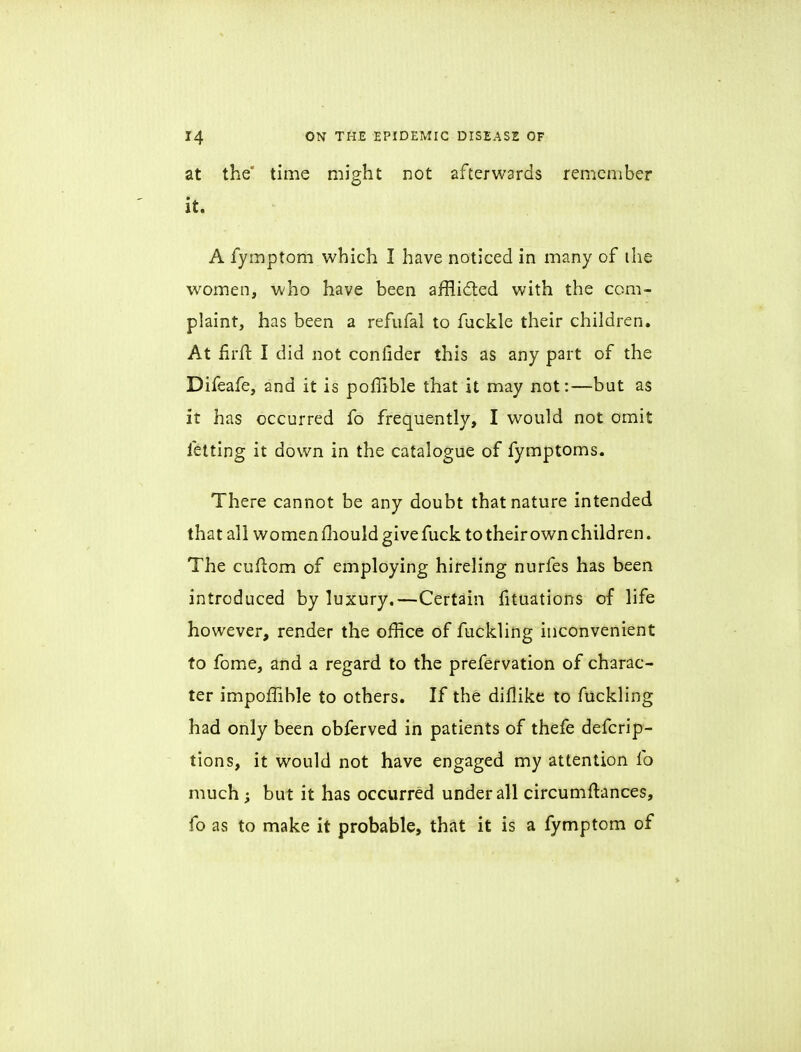 at the' time might not afterwards remember it. A fymptom which I have noticed in many of the women, who have been afflicted with the com- plaint, has been a refufal to fuckle their children. At hrft. I did not confider this as any part of the Difeafe, and it is poffible that it may not:—but as it has occurred fo frequently, I would not omit felting it down in the catalogue of fymptoms. There cannot be any doubt that nature intended that all women mould give fuck to their own children. The cuftom of employing hireling nurfes has been introduced by luxury.—Certain fituations of life however, render the office of fuckling inconvenient to fome, and a regard to the prefervation of charac- ter impoflible to others. If the diflike to fuckling had only been obferved in patients of thefe defcrip- tions, it would not have engaged my attention fo much; but it has occurred under all circumftances, fo as to make it probable, that it is a fymptom of