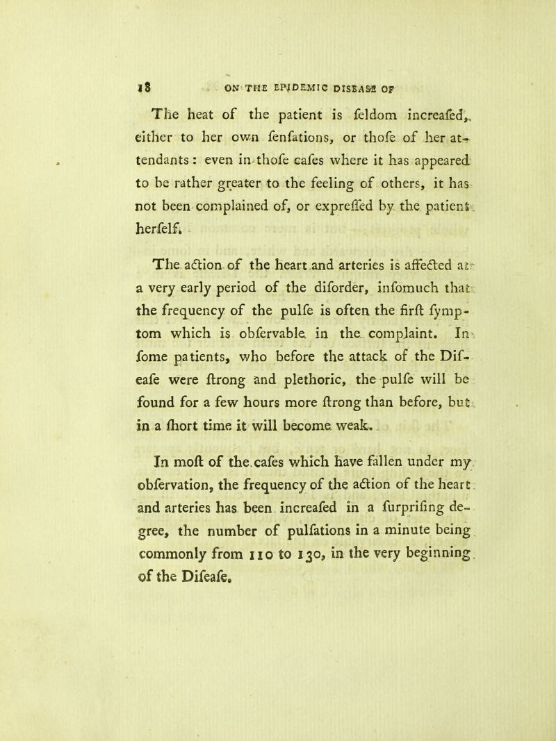 The heat of the patient is feldom increaied,, either to her own fenfations, or thofe of her at- tendants: even in thofe cafes where it has appeared to be rather greater to the feeling of others, it has not been complained of, or expreffed by the patient herfelf* The action of the heart and arteries is afFe&ed at a very early period of the diforder, infomuch that the frequency of the pulfe is often the firft fymp- tom which is obfervable in the. complaint. In fome patients, who before the attack of the Dif- eafe were ftrong and plethoric, the pulfe will be found for a few hours more ftrong than before, but in a fhort time it will become weak.. In moft of the. cafes which have fallen under my obfervation, the frequency of the action of the heart and arteries has been increafed in a furprifing de- gree, the number of pulfations in a minute being commonly from no to 130, in the very beginning of the Difeafe.