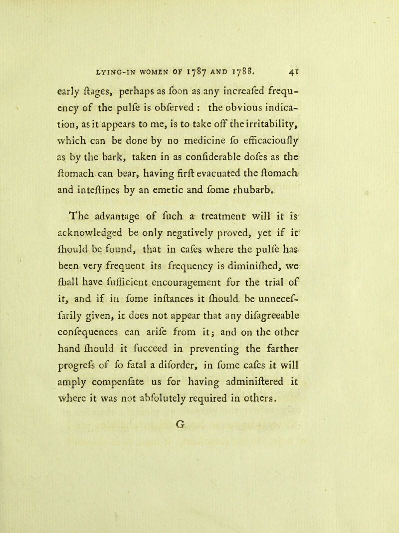 early ftages, perhaps as foon as any increafed frequ- ency of the pulfe is obferved : the obvious indica- tion, as it appears to me, is to take off the irritability, which can be done by no medicine fo efficacioufly as by the bark, taken in as considerable dofes as the ftomach can bear, having firft evacuated the flomach and intestines by an emetic and fome rhubarb. The advantage of fuch a treatment will it is- acknowledged be only negatively proved, yet if it mould be found, that in cafes where the pulfe has been very frequent its frequency is diminimed, we mail have fumcient encouragement for the trial of it, and if in fome inftances it mould be unnecef- farily given, it does not appear that any difagreeable confequences can arife from it; and on the other hand mould it fucceed in preventing the farther progrefs of fo fatal a diforder, in fome cafes it will amply compenfate us for having administered it where it was not abfolutely required in others. G