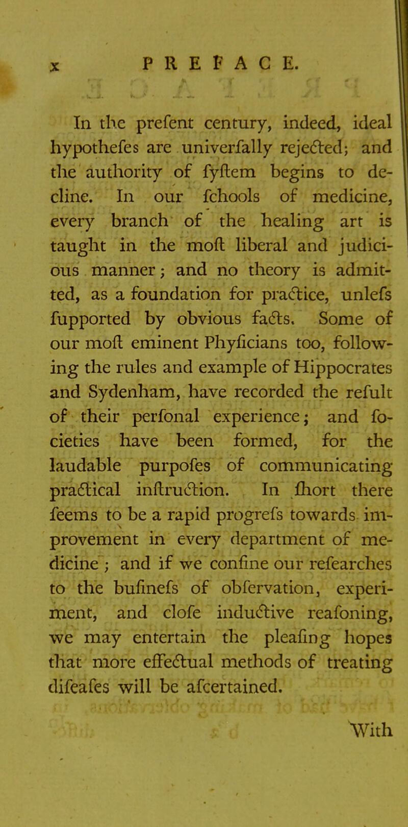 In the prefent century, indeed, ideal | hypothefes are univerfally rejected; and the authority of fyftem begins to de- cline. In our fchools of medicine, every branch of the healing art is taught in the moft liberal and judici- ous manner; and no theory is admit- ted, as a foundation for practice, unlefs fupported by obvious facts. Some of our mod eminent Phyficians too, follow- ing the rules and example of Hippocrates and Sydenham, have recorded the refult of their perfonal experience; and fo- cieties have been formed, for the laudable purpofes of communicating practical inftruction. In fhort there feems to be a rapid progrefs towards im- provement in every department of me- dicine ; and if we confine our refearches to the bufinefs of obfervation, experi- ment, and clofe inductive reafoning, we may entertain the pleating hopes that more effectual methods of treating difeafes will be afcertained. With