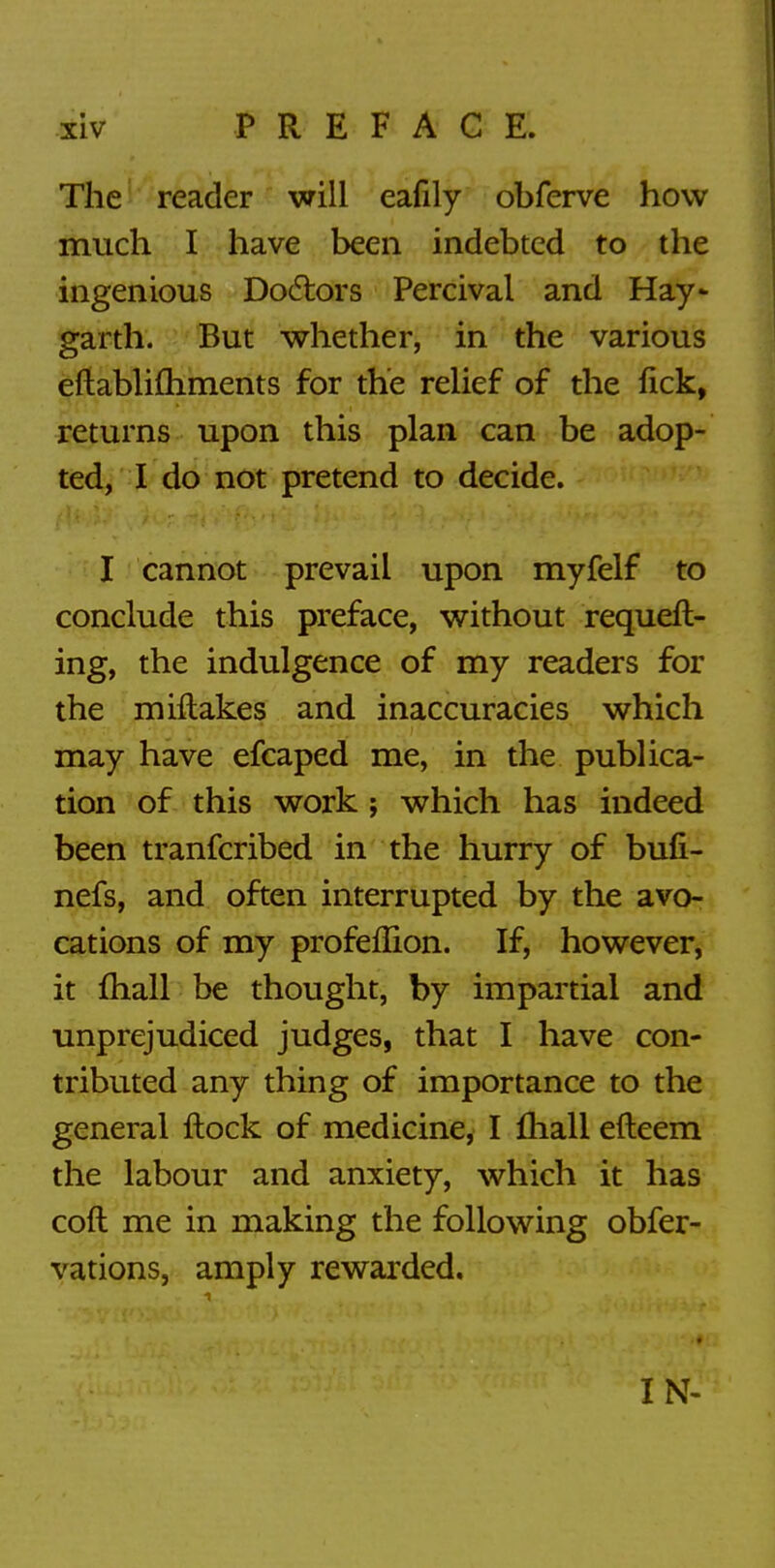 The reader will eafily obferve how much I have been indebted to the ingenious Doctors Percivai and Hay- garth. But whether, in the various efiablimments for the relief of the fick, returns upon this plan can be adop- ted, I do not pretend to decide. I cannot prevail upon myfelf to conclude this preface, without requeft- ing, the indulgence of my readers for the miftakes and inaccuracies which may have efcaped me, in the publica- tion of this work ; which has indeed been tranfcribed in the hurry of bufi- nefs, and often interrupted by the avo- cations of my profeflion. If, however, it mail be thought, by impartial and unprejudiced judges, that I have con- tributed any thing of importance to the general flock of medicine, I mall efteem the labour and anxiety, which it has coft me in making the following obfer- vations, amply rewarded. IN-