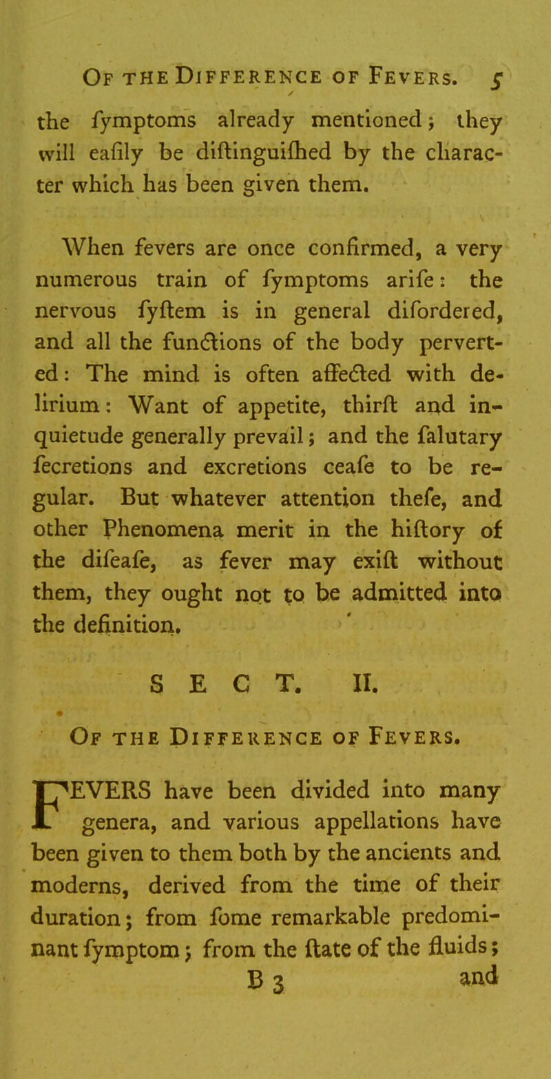 the fymptoms already mentioned; they will eafily be diftinguifhed by the charac- ter which has been given them. When fevers are once confirmed, a very numerous train of fymptoms arife: the nervous fyftem is in general difordered, and all the functions of the body pervert- ed : The mind is often affected with de- lirium : Want of appetite, thirft and in- quietude generally prevail; and the falutary fecretions and excretions ceafe to be re- gular. But whatever attention thefe, and other Phenomena merit in the hiftory of the difeafe, as fever may exift without them, they ought not to be admitted into the definition. SECT. II. Of the Difference of Fevers. FEVERS have been divided into many genera, and various appellations have been given to them both by the ancients and moderns, derived from the time of their duration; from fome remarkable predomi- nant fymptom j from the ftate of the fluids;