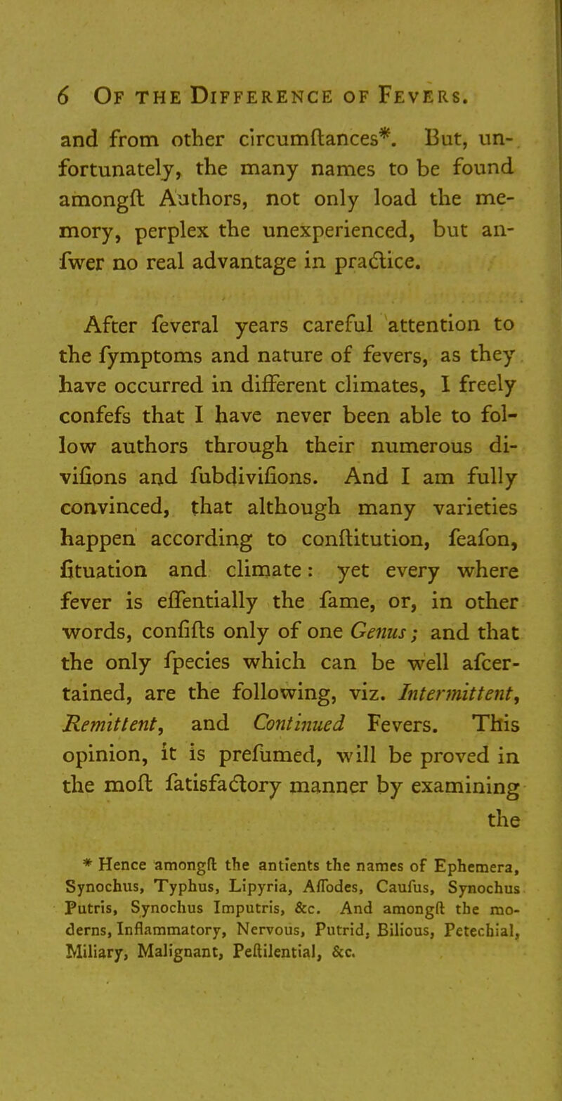 and from other circumftances*. But, un- fortunately, the many names to be found amongft Authors, not only load the me- mory, perplex the unexperienced, but an- fwer no real advantage in practice. After feveral years careful attention to the fymptoms and nature of fevers, as they have occurred in different climates, I freely confefs that I have never been able to fol- low authors through their numerous di- vifions and fubdivifions. And I am fully convinced, that although many varieties happen according to conftitution, feafon, fituation and climate: yet every where fever is effentially the fame, or, in other words, confifts only of one Genus; and that the only fpecies which can be well afcer- tained, are the following, viz. Intermittent, Remittent, and Continued Fevers. This opinion, it is prefumed, will be proved in the moft fatisfactory manner by examining the * Hence amongft the antients the names of Ephemera, Synochus, Typhus, Lipyria, Aflbdes, Caufus, Synochus Putris, Synochus Imputris, &c. And amongft the mo- derns, Inflammatory, Nervous, Putrid, Bilious, Petechial, Miliary, Malignant, Peftilential, &c.