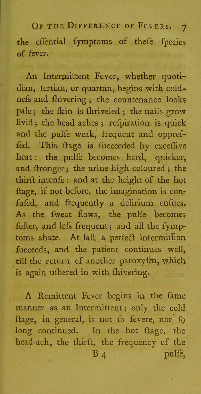 the eflential fymptoms of thefe fpecies of fever. An Intermittent Fever, whether quoti- dian, tertian, or quartan, begins with cold- nefs and fhivering; the countenance looks pale; the fkin is fhriveled ; the nails grow livid j the head aches ; refpiration is quick and the pulfe weak, frequent and oppref- fed. This ftage is fucceeded by exceflive heat: the pulie becomes hard, quicker, and ftronger; the urine high coloured j the thirft intenfe: and at the height of the hot ftage, if not before, the imagination is con- fufed, and frequently a delirium enfues. As the fweat flows, the pulfe becomes fofter, and lefs frequent j and all the fymp- toms abate. At laft a perfect intermifhon fucceeds, and the patient continues well, till the return of another paroxyfm, which is again ufhered in with fhivering. A Remittent Fever begins in the fame manner as an Intermittent; only the cold ftage, in general, is not fo fevere, nor fp long continued. In the hot ftage, the head-ach, the thirft, the frequency of the B 4 pulfe,
