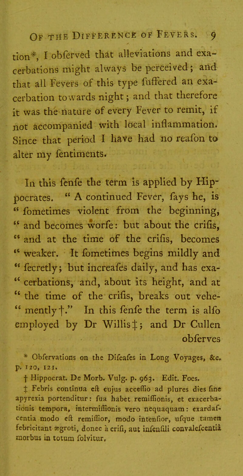 tion*, I obferved that alleviations and exa- cerbations might always be perceived; and that all Fevers of this type fufFered an exa- cerbation towards night; and that therefore it was the nature of every Fever to remit, if not accompanied with local inflammation. Since that period I have had no reafon to alter my fentiments. In this fenfe the term is applied by Hip- pocrates.  A continued Fever, fays he, is  fometimes violent from the beginning,  and becomes worfe: but about the crifis,  and at the time of the crifis, becomes tC weaker. It fometimes begins mildly and  fecretly; but increafes daily, and has exa-  cerbations, and, about its height, and at M the time of the crifis, breaks out vehe-  mently f. In this fenfe the term is alfo employed by Dr Willis J; and Dr Cullen obferves * Obfervations on the Difeafes in Long Voyages, &c. p. 120, 121. f Hippocrat. De Morb. Vulg. p. 963. Edit. Foes. J Febris continua eft cujus acceflio ad plures dies fine apyrexia portenditur: fua habet remiffionis, et exacerba- tionis tempora, intermiflionis vero nequaquam: exardaf- centia modo eft remiffior, modo intenfior, ufque tamen febricitant jegroti, donee a crifi, aut infenfdi convalefcentia morbus in totum folyitur.