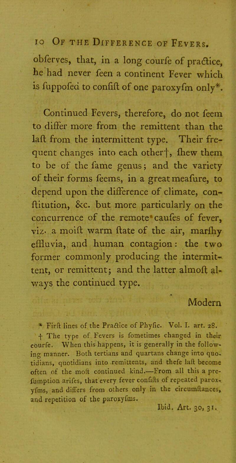 obferves, that, in a long courfe of practice, he had never feen a continent Fever which is fuppofed to confift of one paroxyfm only*. Continued Fevers, therefore, do not feem to differ more from the remittent than the laft from the intermittent type. Their fre- quent changes into each otherf, fhew them to be of the fame genus; and the variety of their forms feems, in a great meafure, to depend upon the difference of climate, con- stitution, &c. but more particularly on the concurrence of the remote* caufes of fever, viz- a moid warm ftate of the air, marfhy effluvia, and human contagion: the two former commonly producing the intermit- tent, or remittent; and the latter almoft al- ways the continued type. Modern * Firft lines of the Fraftice of Phyfic. Vol. I. art. 28. •j- The type of Fevers is fometiraes changed in their courfe. When this happens, it is generally in the follow- ing manner. Both tertians and quartans change into quo- tidians, quotidians into remittents, and thefe laft become often of the moft continued kind.—From all this a pre- sumption arifes, that every fever confifts of repeated parox- yfms, and differs from others only in the circumftances, and repetition of the paroxyfms. Ibid. Art. 30, 31.