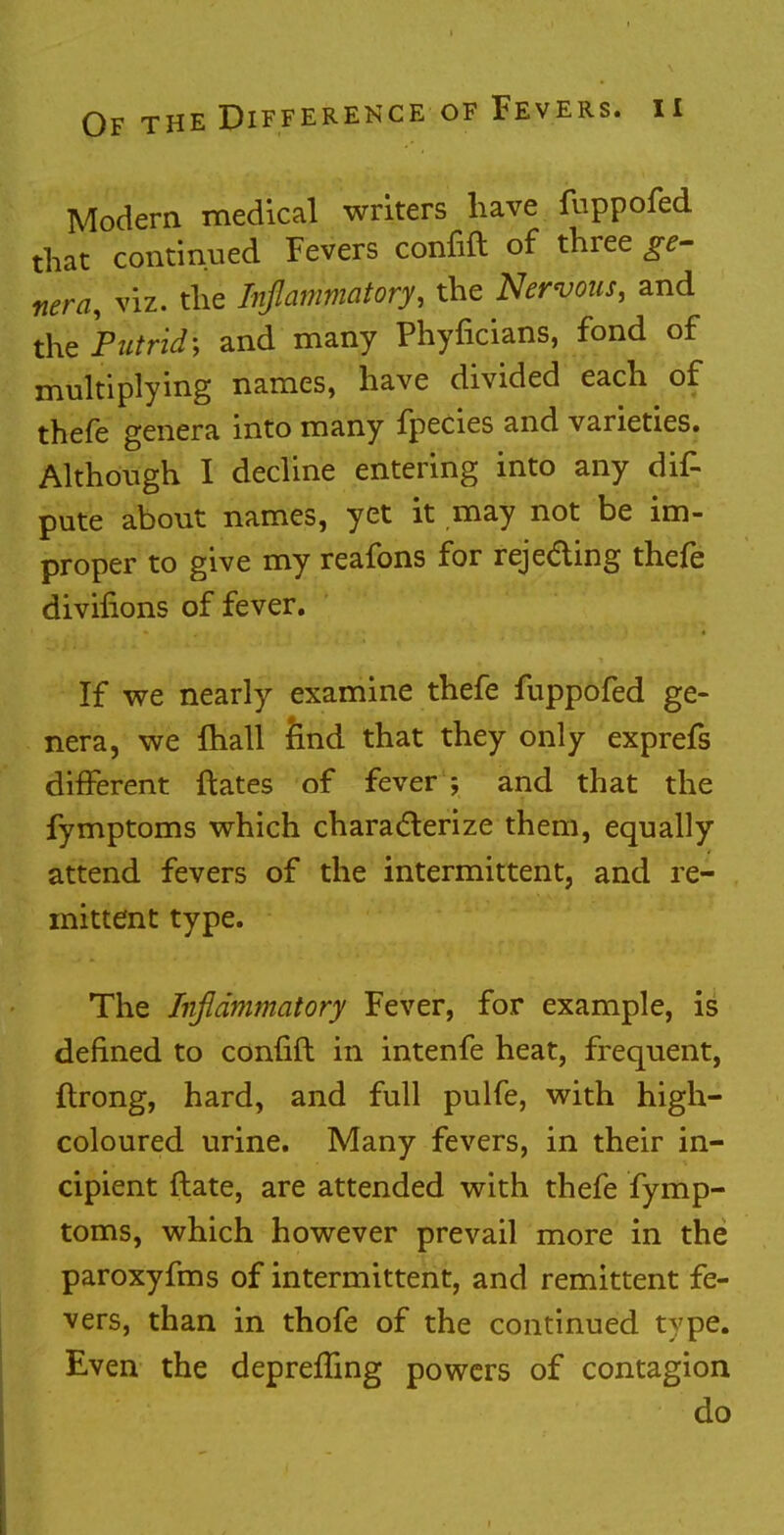 Modern medical writers have fuppofed that continued Fevers confift of three ge- nera, viz. the Inflammatory, the Nervous, and the Ptitrid\ and many Phyficians, fond of multiplying names, have divided each of thefe genera into many fpecies and varieties. Although I decline entering into any dig pute about names, yet it may not be im- proper to give my reafons for rejecting thefe divifions of fever. If we nearly examine thefe fuppofed ge- nera, we mall find that they only exprefs different ftates of fever ; and that the fymptoms which characterize them, equally attend fevers of the intermittent, and re- mittent type. The Inflammatory Fever, for example, is defined to confift in intenfe heat, frequent, ftrong, hard, and full pulfe, with high- coloured urine. Many fevers, in their in- cipient ftate, are attended with thefe fymp- toms, which however prevail more in the paroxyfms of intermittent, and remittent fe- vers, than in thofe of the continued type. Even the deprefTing powers of contagion do