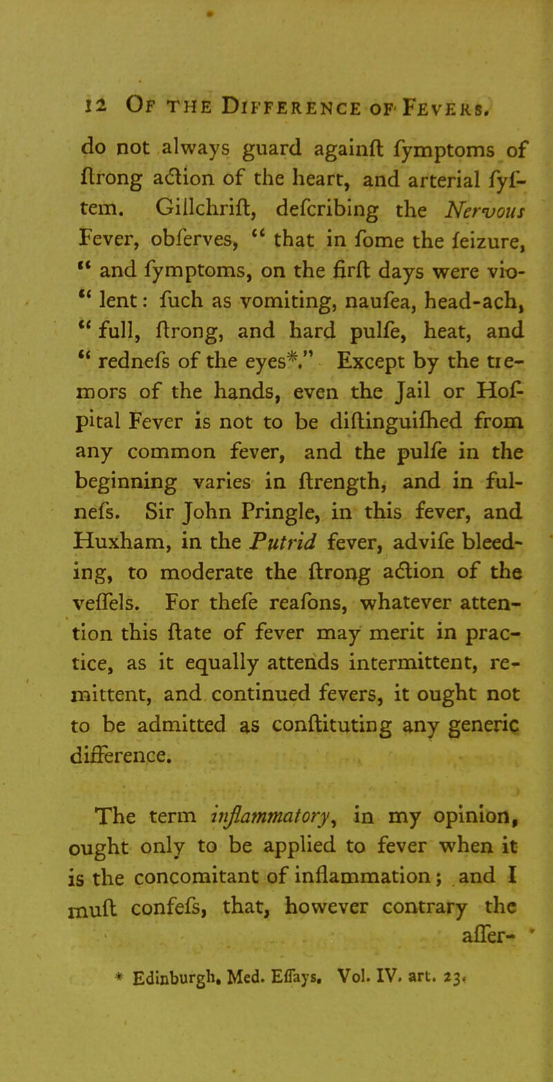 do not always guard againft fymptoms of flrong a&ion of the heart, and arterial fyf- tem. Giilchrift, defcribing the Nervous Fever, obferves,  that in fome the feizure, c< and fymptoms, on the firfl: days were vio- u lent: fuch as vomiting, naufea, head-ach,  full, ftrong, and hard pulfe, heat, and  rednefs of the eyes*, Except by the tre- mors of the hands, even the Jail or Hos- pital Fever is not to be diftinguifhed from any common fever, and the pulle in the beginning varies in itrength, and in ful- nefs. Sir John Pringle, in this fever, and Huxham, in the Putrid fever, advife bleed- ing, to moderate the ftrong action of the veiTels. For thefe reafons, whatever atten- tion this ftate of fever may merit in prac- tice, as it equally attends intermittent, re- mittent, and continued fevers, it ought not to be admitted as conftituting any generic difference. The term inflammatory, in my opinion, ought only to be applied to fever when it is the concomitant of inflammation; and I muft confefs, that, however contrary the afler- * Edinburgh. Med. Eflays. Vol. IV. art. 23*