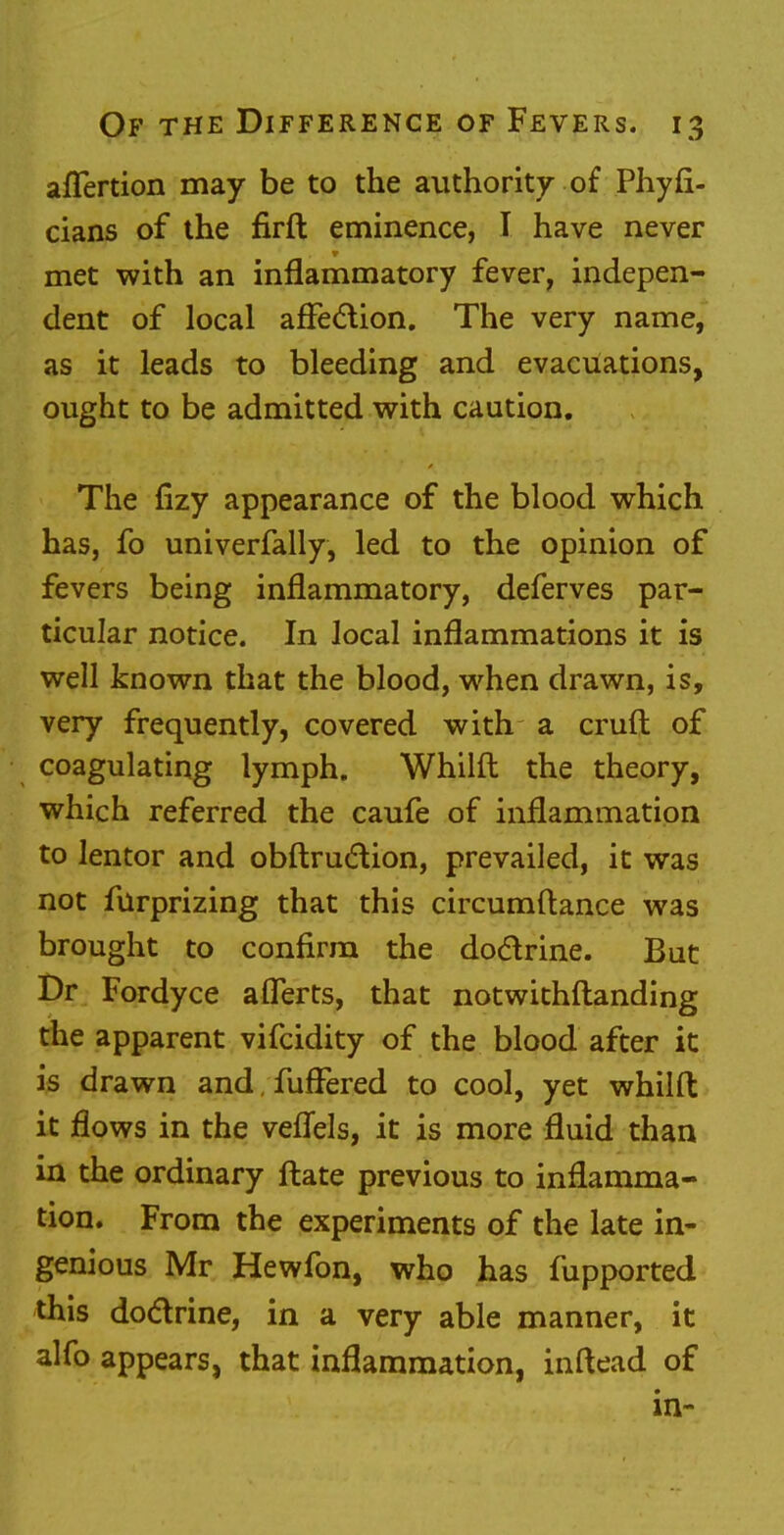 aflertion may be to the authority of Phyfi- cians of the firft eminence, I have never met with an inflammatory fever, indepen- dent of local affection. The very name, as it leads to bleeding and evacuations, ought to be admitted with caution. The fizy appearance of the blood which has, fo univerfally, led to the opinion of fevers being inflammatory, deferves par- ticular notice. In local inflammations it is well known that the blood, when drawn, is, very frequently, covered with a cruft of coagulating lymph. Whilft the theory, which referred the caufe of inflammation to lentor and obftruction, prevailed, it was not furprizing that this circumftance was brought to confirm the doctrine. Bat Dr Fordyce afferts, that notwithstanding the apparent vifcidity of the blood after it is drawn and fuffered to cool, yet whilft it flows in the veflels, it is more fluid than in the ordinary ftate previous to inflamma- tion. From the experiments of the late in- genious Mr Hewfon, who has fupported this doctrine, in a very able manner, it alfo appears, that inflammation, inftead of in-