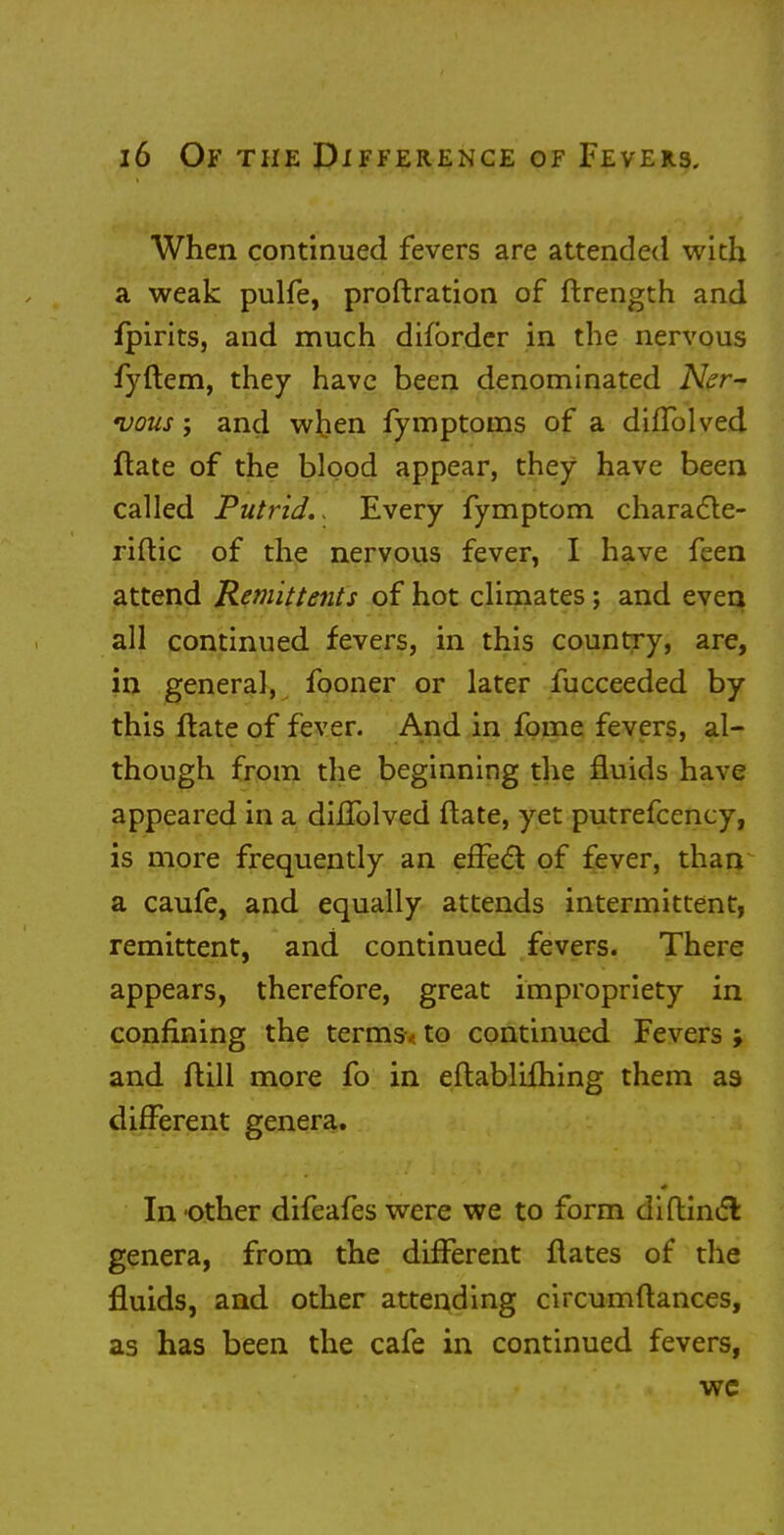 When continued fevers are attended with a weak pulfe, proftration of ftrength and fpirits, and much difbrder in the nervous fyftem, they have been denominated Ner- vous ; and when fymptoms of a diffolved ftate of the blood appear, they have been called Putrid.. Every fymptom characle- riftic of the nervous fever, I have feen attend Remittents of hot climates; and even all continued fevers, in this country, are, in general, fooner or later fucceeded by this ftate of fever. And in fome fevers, al- though from the beginning the fluids have appeared in a dhTolved ftate, yet putrefcency, is more frequently an effect of fever, than a caufe, and equally attends intermittent, remittent, and continued fevers. There appears, therefore, great impropriety in confining the terms, to continued Fevers ; and ftill more fo in eftablifhing them as different genera. In -other difeafes were we to form diftincT: genera, from the different ftates of the fluids, and other attending circumftances, as has been the cafe in continued fevers, we