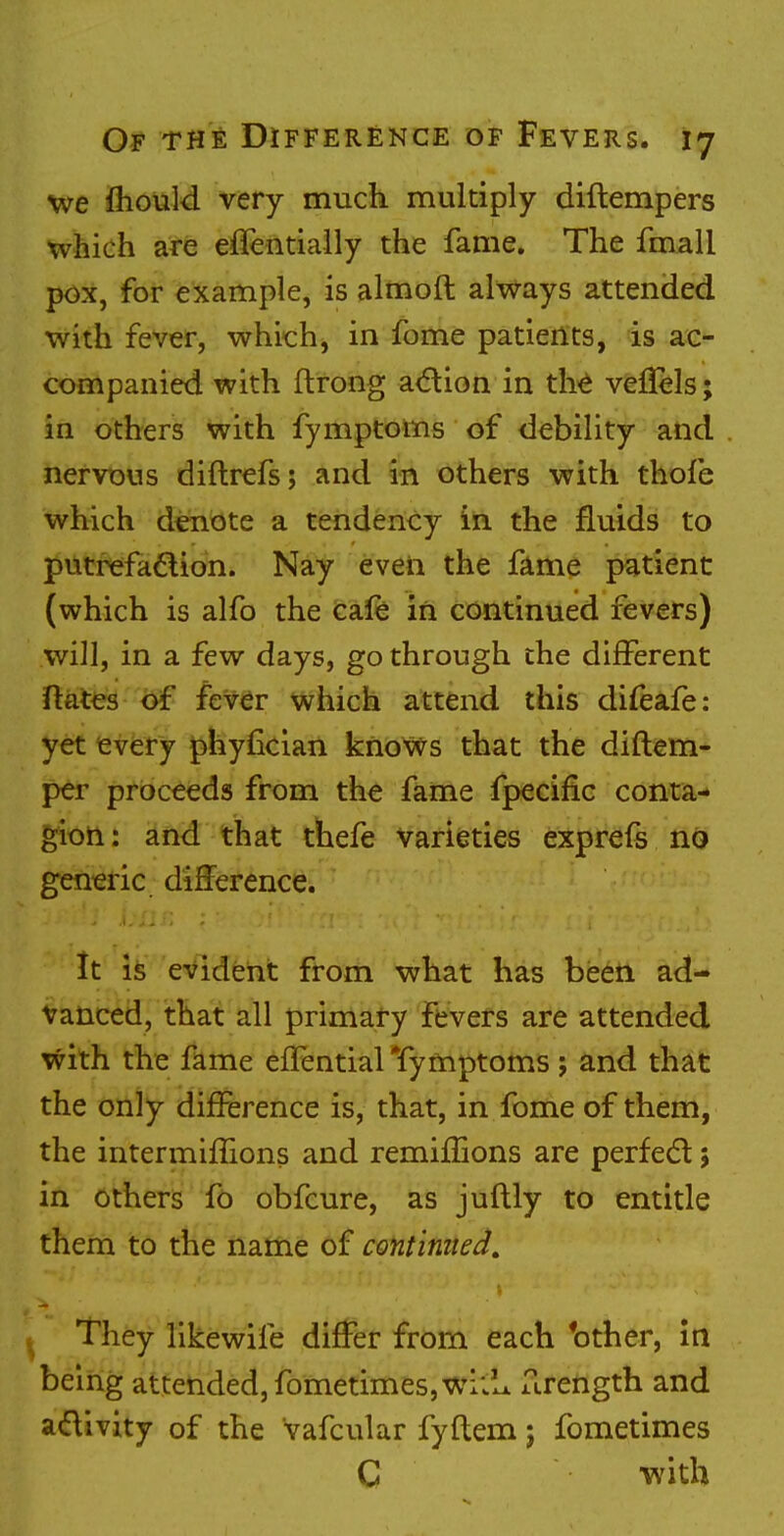 we mould very much multiply diftempers which are effentially the fame. The fmall pox, for example, is almoft always attended with fever, which, in fome patients, is ac- companied with ftrong action in the venels; in others with fymptoms of debility and nervous diftrefs; and in others with thofe which denote a tendency in the fluids to putrefaction. Nay even the fame patient (which is alfo the cafe in continued fevers) will, in a few days, go through the different ftates of fever which attend this difeafe: yet every phyfician knows that the diftem- per proceeds from the fame fpecific conta- gion: and that thefe varieties exprefs no generic difference. It is evident from what has been ad- vanced, that all primary fevers are attended with the fame effential Tymptoms ; and that the only difference is, that, in fome of them, the intermiflions and remiflions are perfect; in others fo obfcure, as juftly to entitle them to the name of continued. They likewife differ from each 'other, in being attended, fometimes,wT::L firength and activity of the vafcular fyflem; fometimes C with