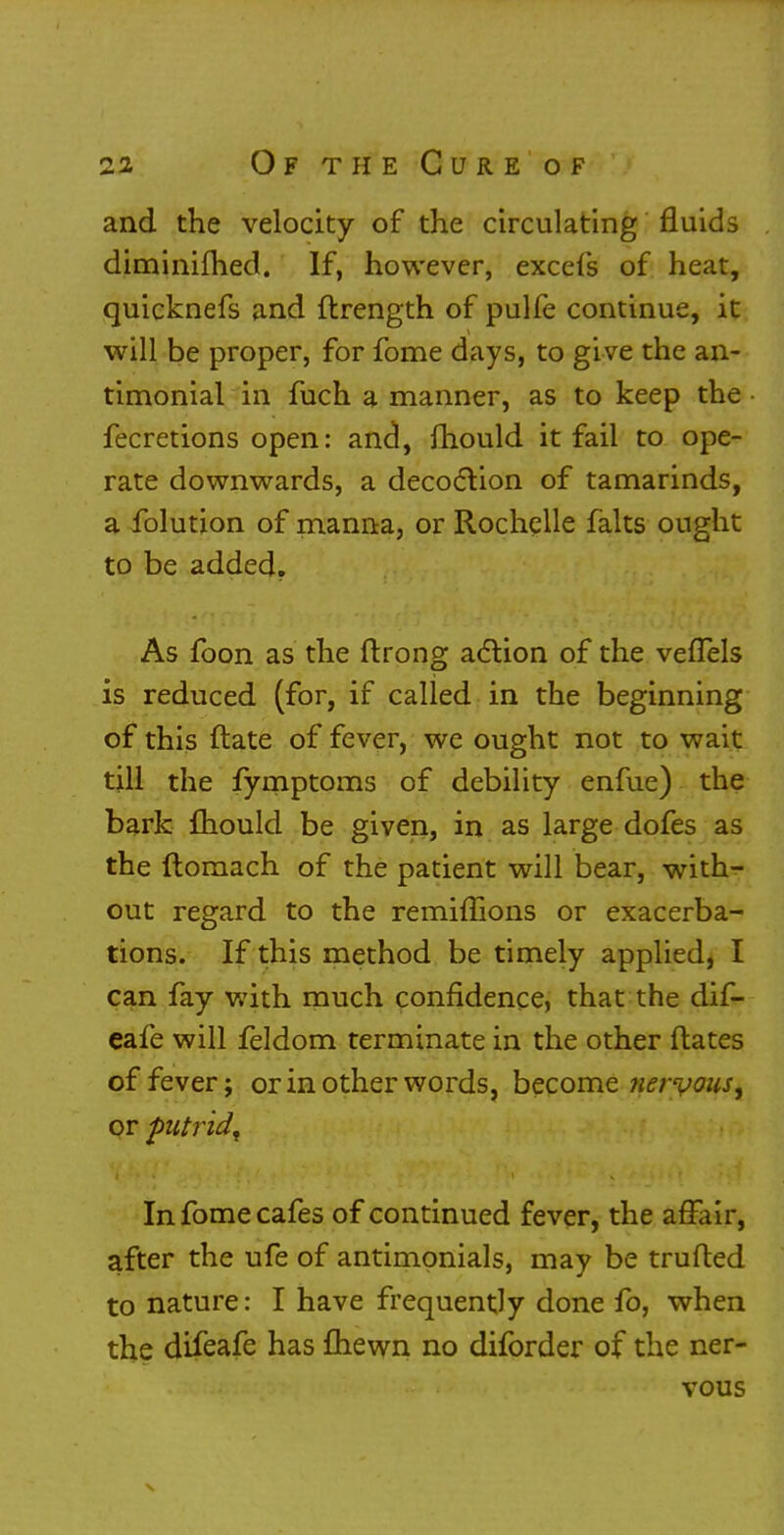 and the velocity of the circulating fluids diminifhed. If, however, excels of heat, quicknefs and ftrength of pulfe continue, it will be proper, for fome days, to give the an- timonial in fuch a manner, as to keep the fecretions open: and, mould it fail to ope- rate downwards, a decoction of tamarinds, a folution of manna, or Rochelle falts ought to be added. As foon as the ftrong action of the vefTels is reduced (for, if called in the beginning of this ftate of fever, we ought not to wait till the fymptoms of debility enfue) the bark fhould be given, in as large dofes as the ftomach of the patient will bear, with- out regard to the remiffions or exacerba- tions. If this method be timely applied, I can fay with much confidence, that the dif- eafe will feldom terminate in the other ftates of fever; or in other words, become nervous, or putrid^ In fome cafes of continued fever, the affair, after the ufe of antimonials, may be trufted to nature: I have frequently done fo, when the difeafe has fhewn no diforder of the ner- vous