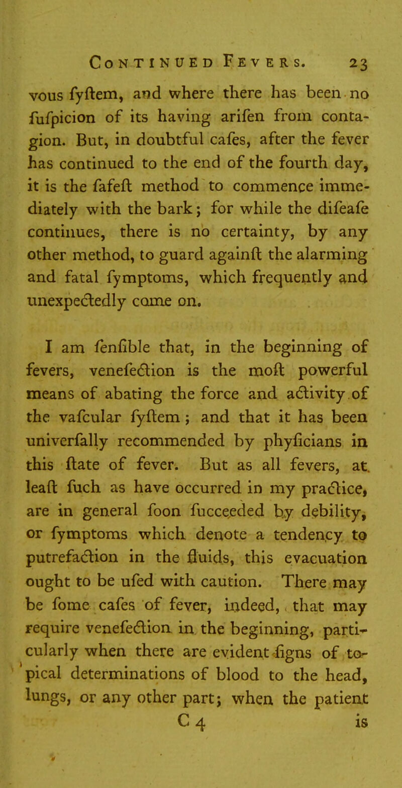 vous fyftem, and where there has been no fufpicion of its having arifen from conta- gion. But, in doubtful cafes, after the fever has continued to the end of the fourth day, it is the fafeft method to commence imme- diately with the bark; for while the difeafe continues, there is no certainty, by any- other method, to guard againft the alarming and fatal fymptoms, which frequently and unexpectedly come on. I am fenfible that, in the beginning of fevers, venefection is the moft powerful means of abating the force and activity of the vafcular fyftem; and that it has been univerfally recommended by phyficians in this ftate of fever. But as all fevers, at. lead fuch as have occurred in my practice, are in general foon fucceeded by debility, or fymptoms which denote a tendency to putrefaction in the fluids, this evacuation ought to be ufed with caution. There may be fome cafes of fever, indeed,, that may require venefection in the beginning, parti* cularly when there are evident iigns of to- pical determinations of blood to the head, lungs, or any other part; when the patient C 4 is 0