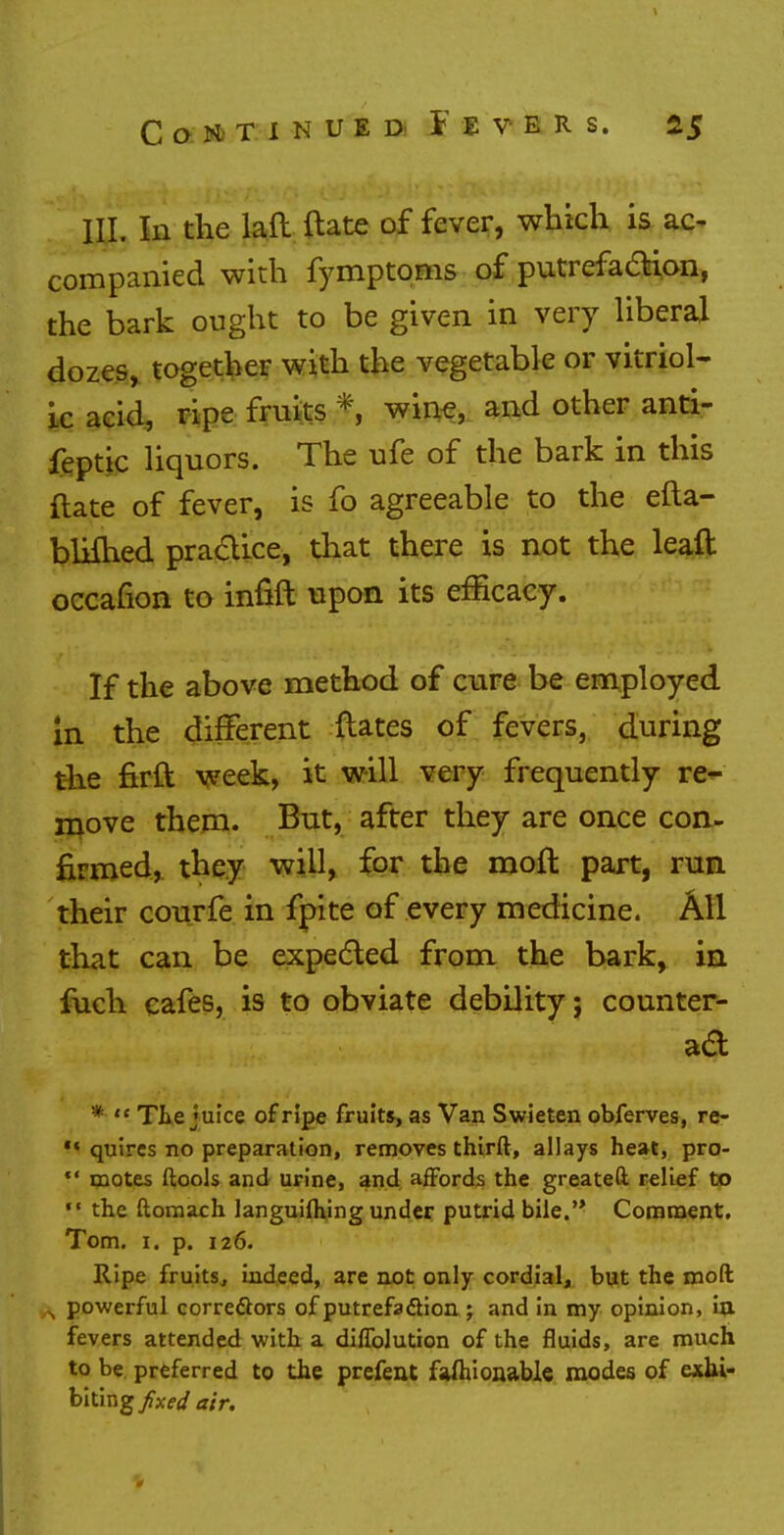 III. In the laft date of fever, which is ac- companied with fymptoms of putrefaction, the bark ought to be given in very liberal dozes, together with the vegetable or vitriol- ic acid, ripe fruits f, wine, and other anti- feptic liquors. The ufe of the bark in this ftate of fever, is fo agreeable to the efta- blifhed pra&ice, that there is not the leaft occafion to infift upon its efficacy. If the above method of cure be employed in the different Hates of fevers, during the firft week, it will very frequently re- move them. But, after they are once con- firmed, they will, for the moll: part, run their courfe in fpite of every medicine. All that can be expected from the bark, in fuch cafes, is to obviate debility; counter- ad *  The juice of ripe fruits, as Van Swieten obferves, re- *« quires no preparation, removes thirft, allays heat, pro-  motes ftools and urine, and affords the greatefr relief to «• the ftomach languiftung under putrid bile.'* Comment. Tom. 1. p. 126. Ripe fruits, indeed, are not only cordial, but the mod s powerful correctors of putrefaction; and in my opinion, in. fevers attended with a diffolution of the fluids, are much to be preferred to the prefent fashionable modes of exhi- biting fixed air. 0