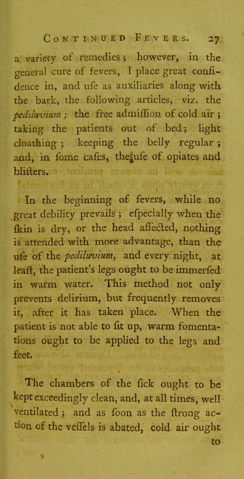 a variety of remedies j however, in the general cure of fevers, I place great confi- dence in, and ufe as auxiliaries along with the bark, the following articles, viz. the ped'rfuvium ; the free admiflion of cold air 5 taking the patients out of bed; light cloathing ; keeping the belly regular ; and, in fome cafes, the*ufe of opiates and blifters. In the beginning of fevers, while no great debility prevails ; efpecially when the {kin is dry, or the head afFeded, nothing is attended with more advantage, than the ufe of the pediluvium, and every night, at leaft, the patient's legs ought to be immerfed in warm water. This method not only prevents delirium, but frequently removes it, after it has taken place. When the patient is not able to fit up, warm fomenta- tions ought to be applied to the legs and feet. The chambers of the fick ought to be kept exceedingly clean, and, at all times, well ventilated j and as foon as the ftrong ac- tion of the vefTels is abated, cold air ought to »