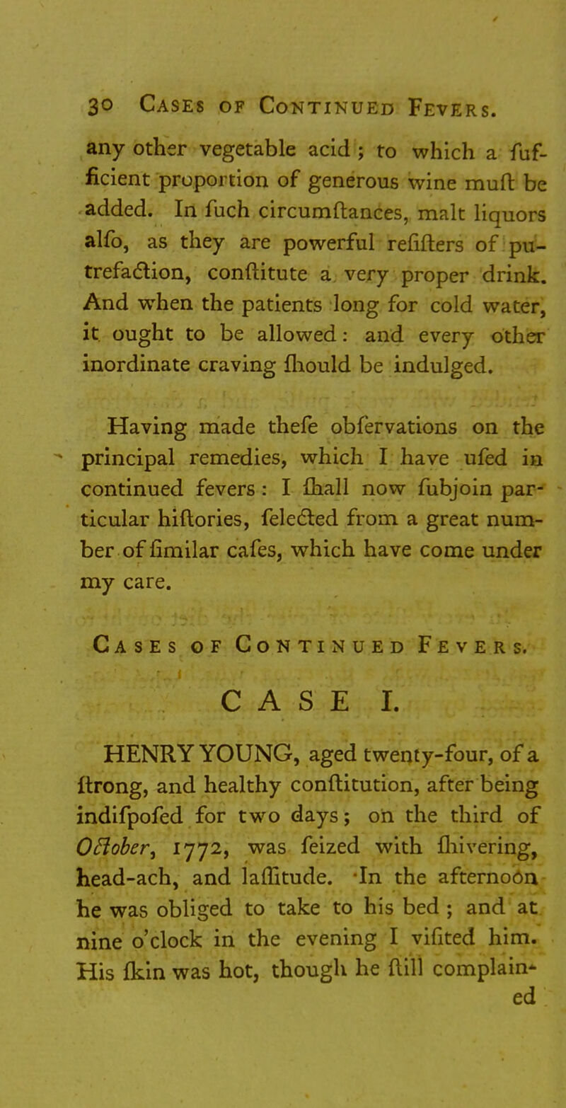 any other vegetable acid ; to which a fuf- ficient proportion of generous wine muft be added. In fuch circumftances, malt liquors alfo, as they are powerful refifters of pu- trefaction, conftitute a very proper drink. And when the patients long for cold water, it ought to be allowed: and every other inordinate craving mould be indulged. Having made thefe obfervations on the principal remedies, which I have ufed in continued fevers: I mall now fubjoin par- ticular hiftories, felected from a great num- ber of fimilar cafes, which have come under my care. Cases of Continued Fevers. CASE I. 7t)i jsfca: HENRY YOUNG, aged twenty-four, of a Itrong, and healthy constitution, after being indifpofed for two days; on the third of Oflober, 1772, was feized with fhivering, head-ach, and lamtude. In the afternoon he was obliged to take to his bed ; and at nine o'clock in the evening I vifited him. His (kin was hot, though he {till complain* ed